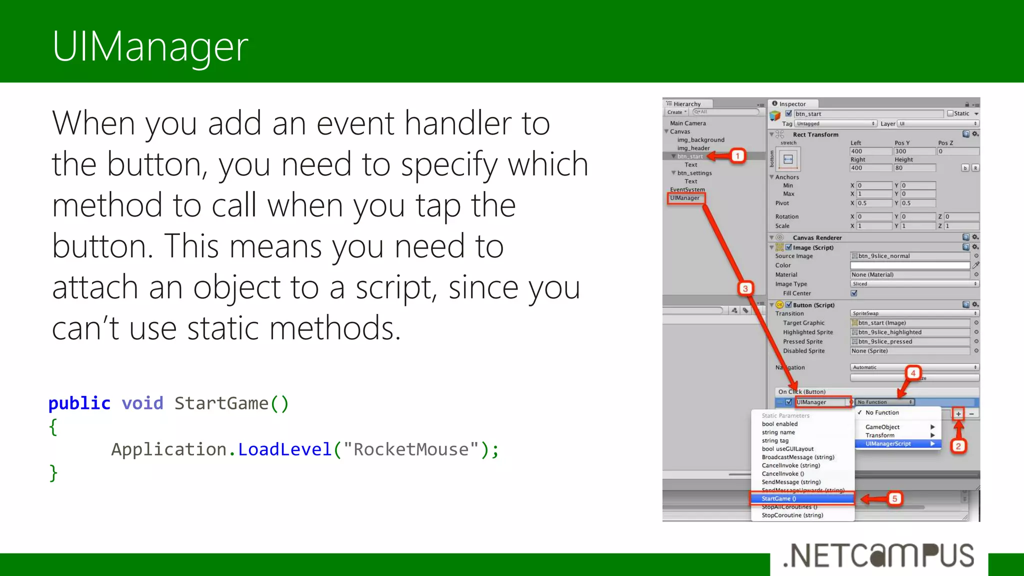 When you add an event handler to
the button, you need to specify which
method to call when you tap the
button. This means you need to
attach an object to a script, since you
can’t use static methods.
UIManager
public void StartGame()
{
Application.LoadLevel("RocketMouse");
}
 
