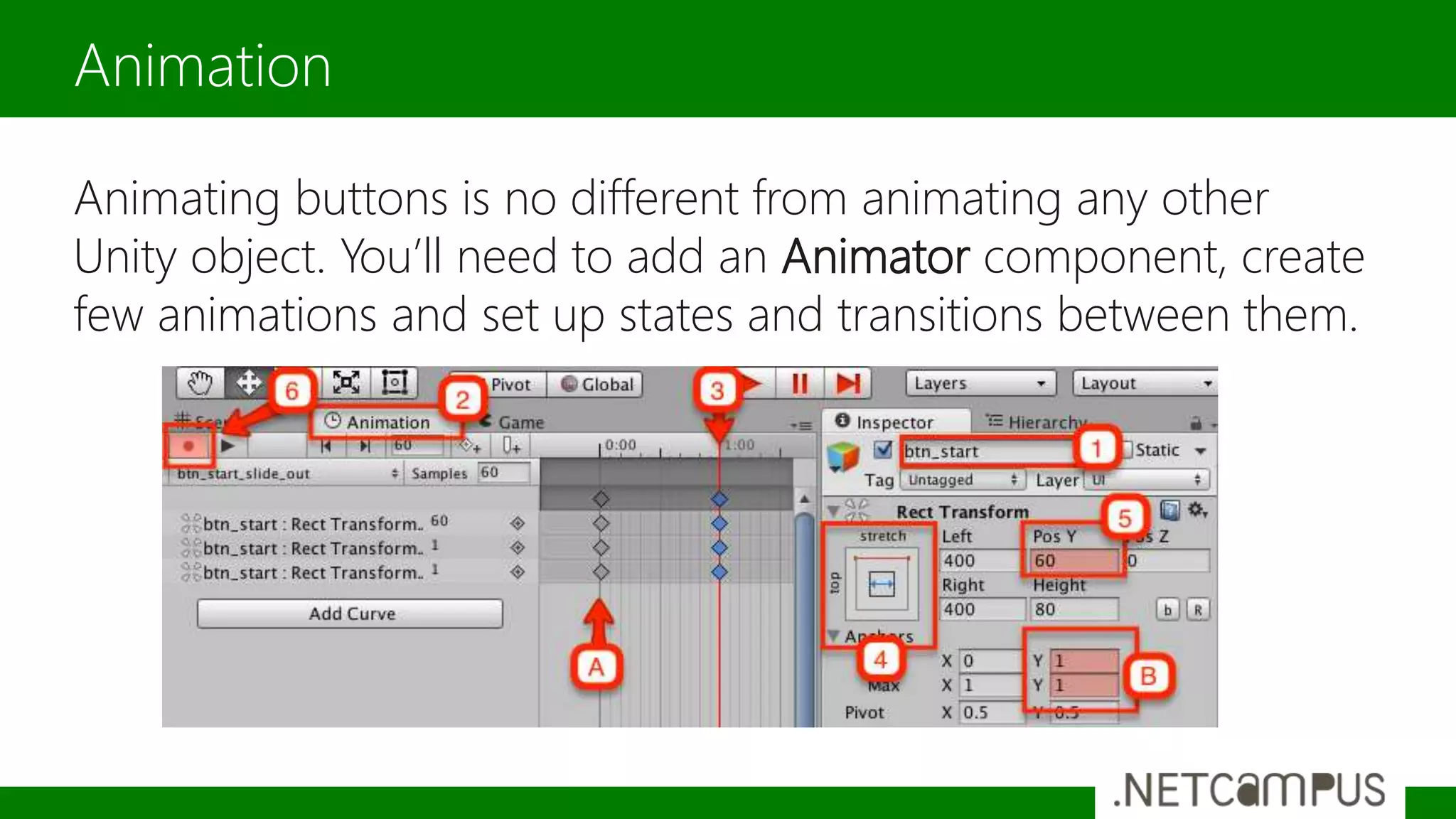 Animating buttons is no different from animating any other
Unity object. You’ll need to add an Animator component, create
few animations and set up states and transitions between them.
Animation
 