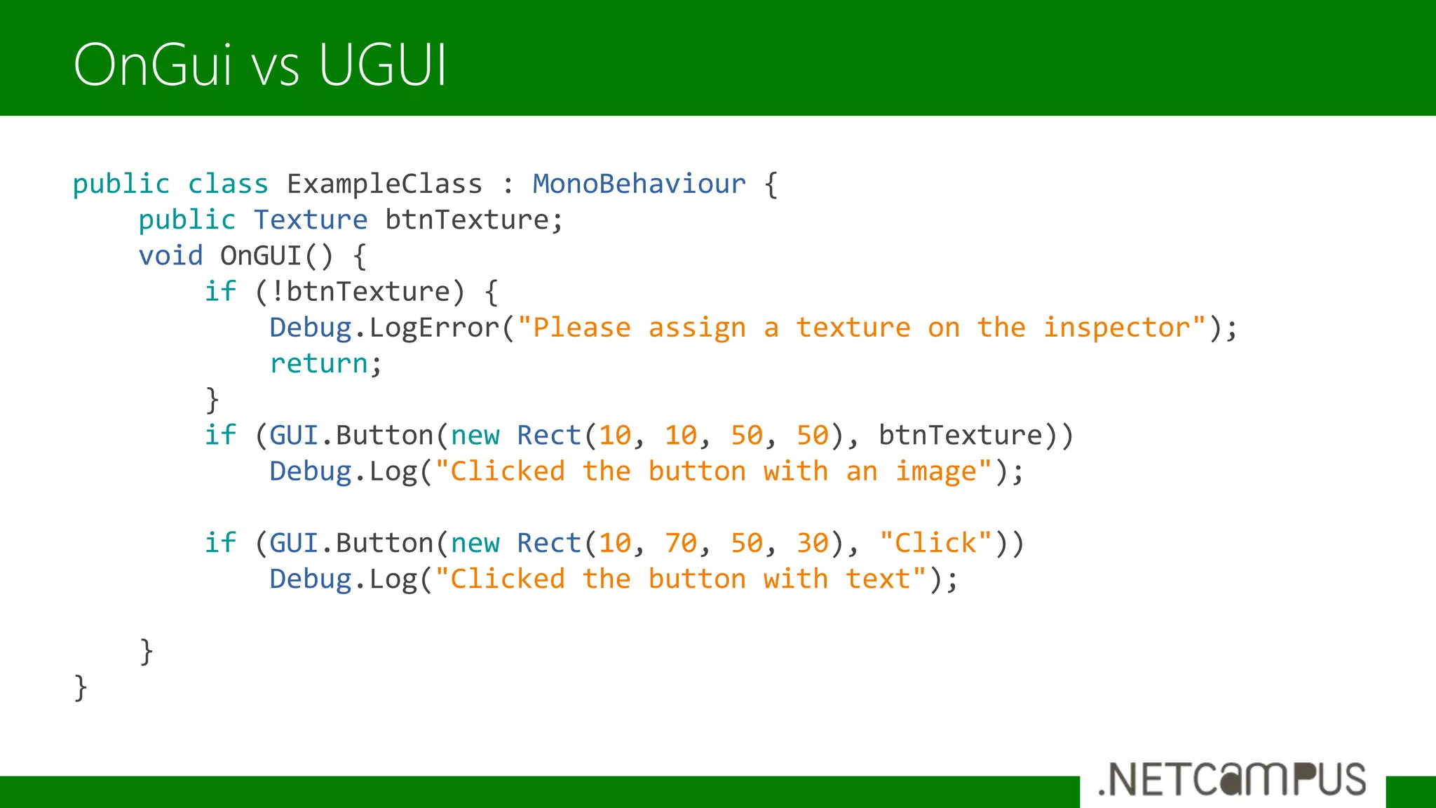 public class ExampleClass : MonoBehaviour {
public Texture btnTexture;
void OnGUI() {
if (!btnTexture) {
Debug.LogError("Please assign a texture on the inspector");
return;
}
if (GUI.Button(new Rect(10, 10, 50, 50), btnTexture))
Debug.Log("Clicked the button with an image");
if (GUI.Button(new Rect(10, 70, 50, 30), "Click"))
Debug.Log("Clicked the button with text");
}
}
OnGui vs UGUI
 