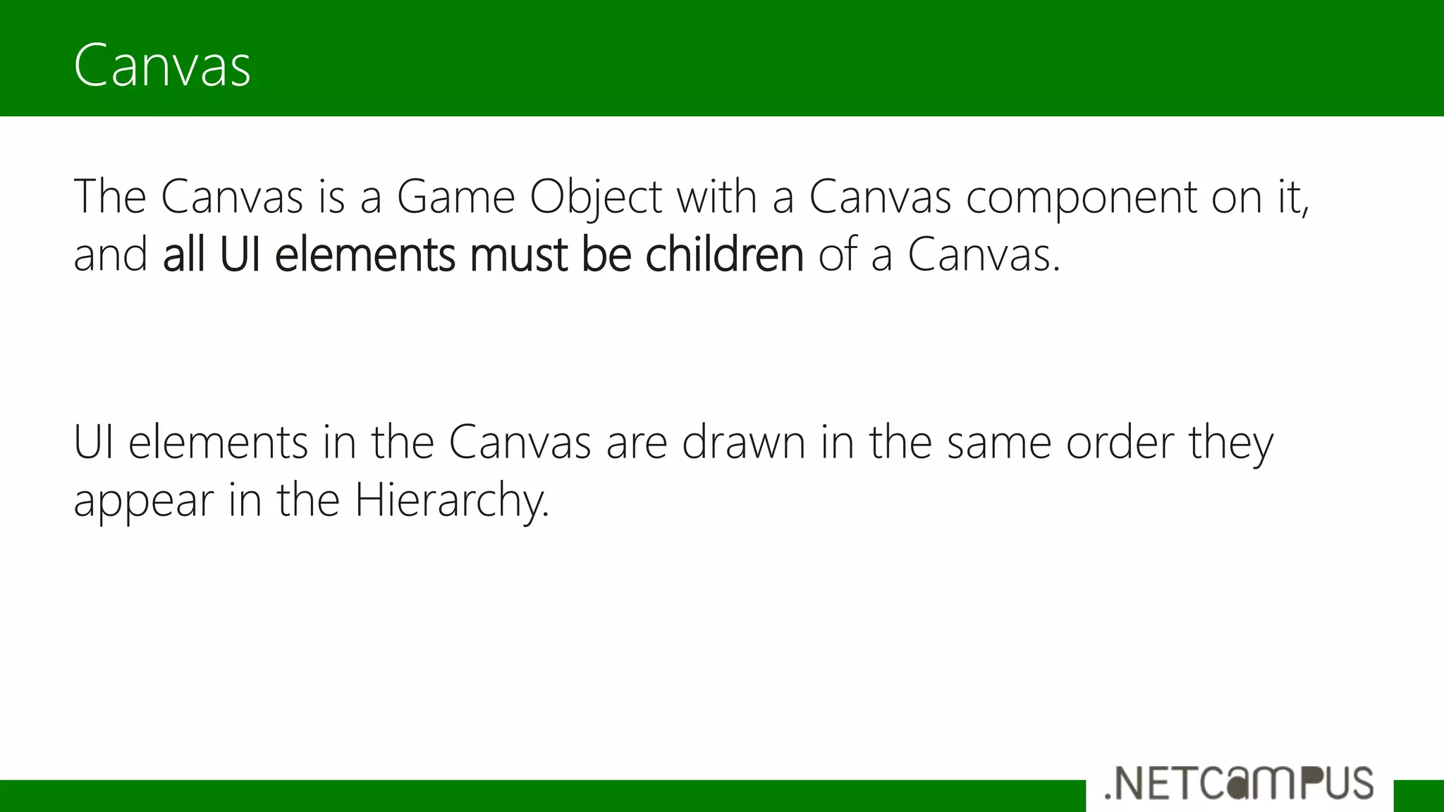 The Canvas is a Game Object with a Canvas component on it,
and all UI elements must be children of a Canvas.
UI elements in the Canvas are drawn in the same order they
appear in the Hierarchy.
Canvas
 