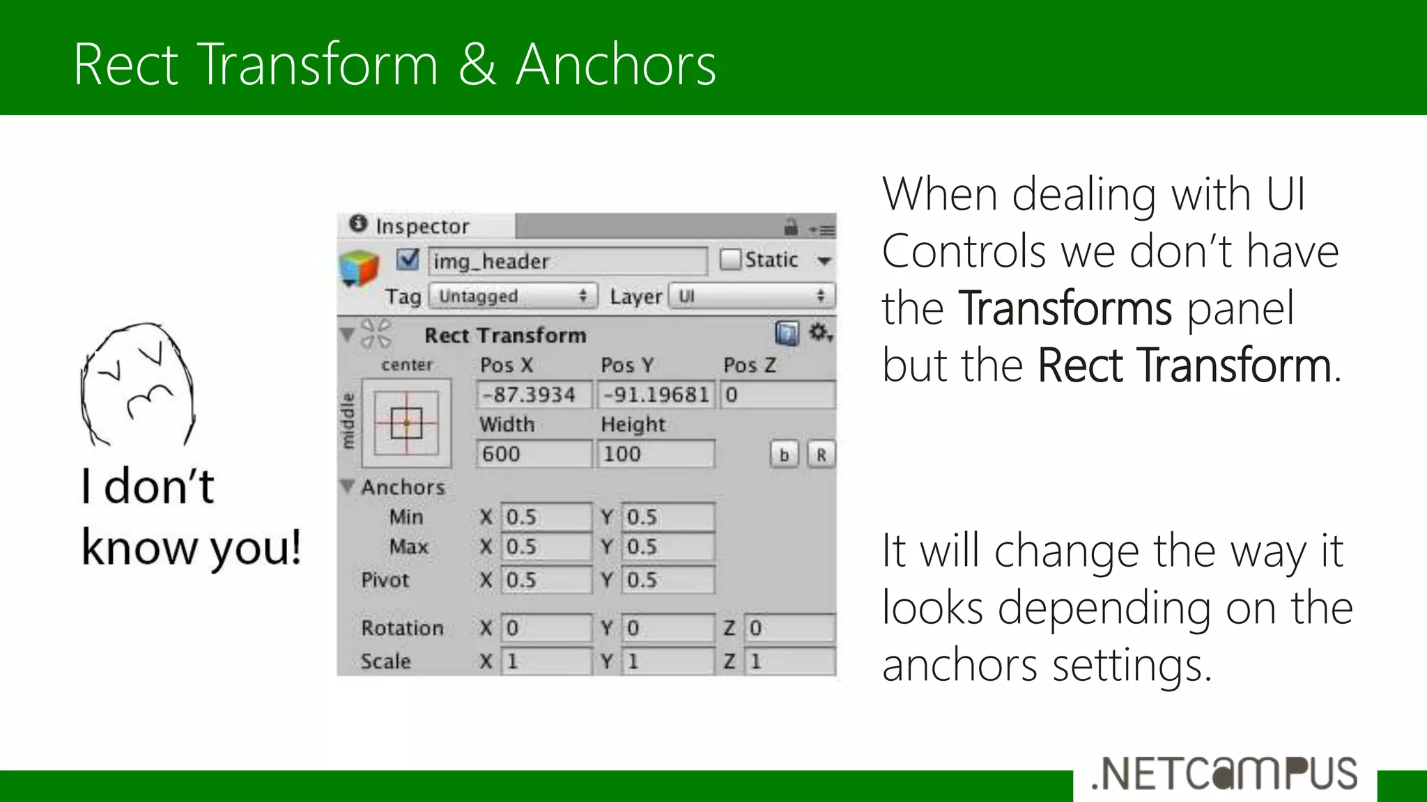 When dealing with UI
Controls we don’t have
the Transforms panel
but the Rect Transform.
It will change the way it
looks depending on the
anchors settings.
Rect Transform & Anchors
 