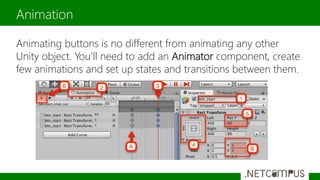 Animating buttons is no different from animating any other
Unity object. You’ll need to add an Animator component, create
few animations and set up states and transitions between them.
Animation
 