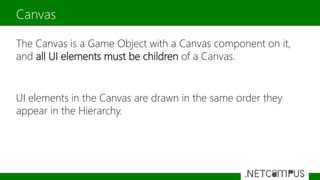 The Canvas is a Game Object with a Canvas component on it,
and all UI elements must be children of a Canvas.
UI elements in the Canvas are drawn in the same order they
appear in the Hierarchy.
Canvas
 