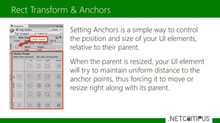 Setting Anchors is a simple way to control
the position and size of your UI elements,
relative to their parent.
When the parent is resized, your UI element
will try to maintain uniform distance to the
anchor points, thus forcing it to move or
resize right along with its parent.
Rect Transform & Anchors
 