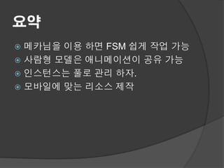 요약
 메카님을 이용 하면 FSM 쉽게 작업 가능
 사람형 모델은 애니메이션이 공유 가능
 인스턴스는 풀로 관리 하자.
 모바일에 맞는 리소스 제작
 