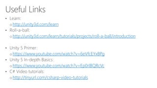 http://unity3d.com/learn
http://unity3d.com/learn/tutorials/projects/roll-a-ball/introduction
https://www.youtube.com/watch?v=6eVfcEYxBPg
https://www.youtube.com/watch?v=Ep0rlBQRcVc
http://tinyurl.com/csharp-video-tutorials
 