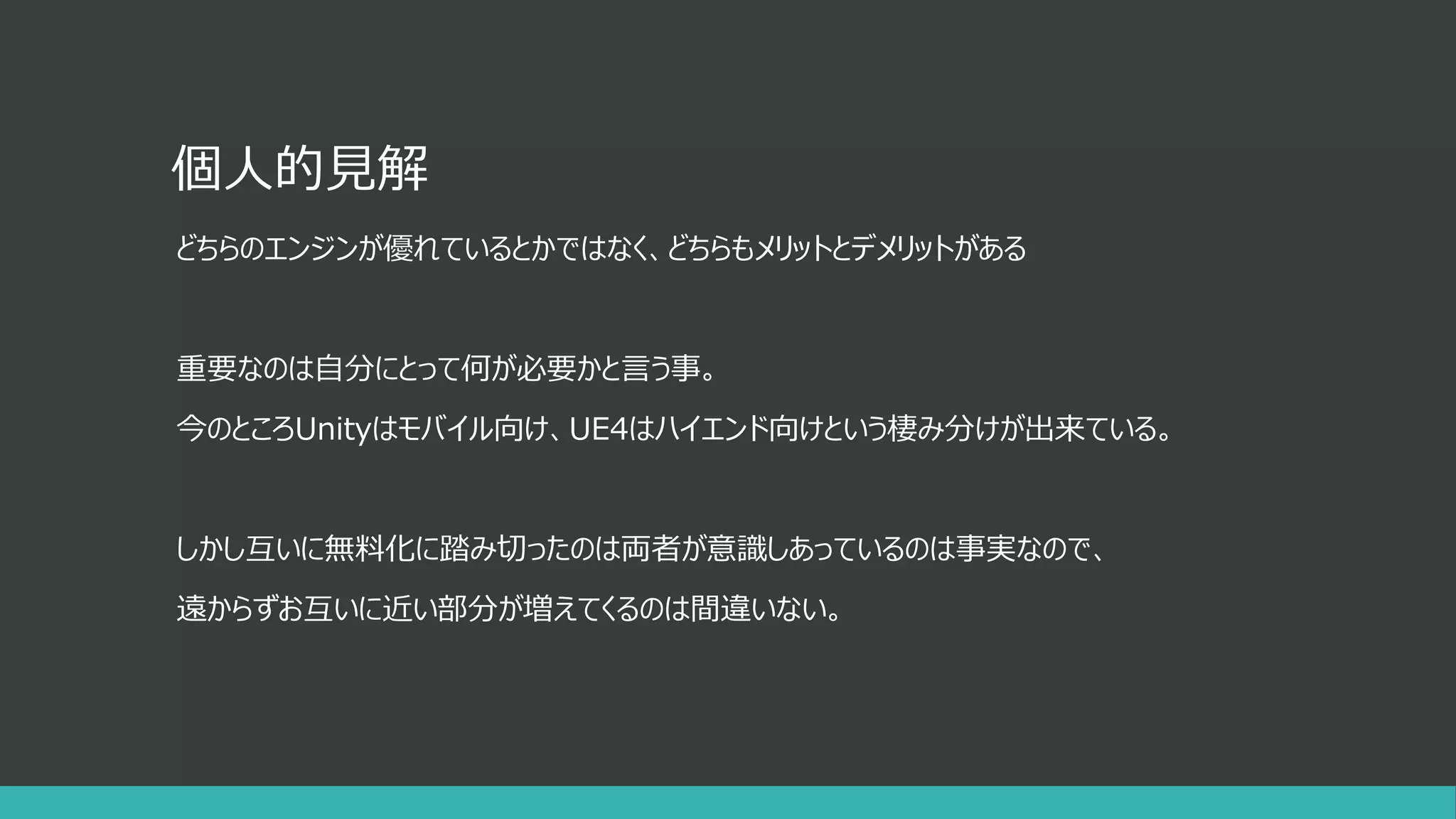 個人的見解
どちらのエンジンが優れているとかではなく、どちらもメリットとデメリットがある
重要なのは自分にとって何が必要かと言う事。
今のところUnityはモバイル向け、UE4はハイエンド向けという棲み分けが出来ている。
しかし互いに無料化に踏み切ったのは両者が意識しあっているのは事実なので、
遠からずお互いに近い部分が増えてくるのは間違いない。
 