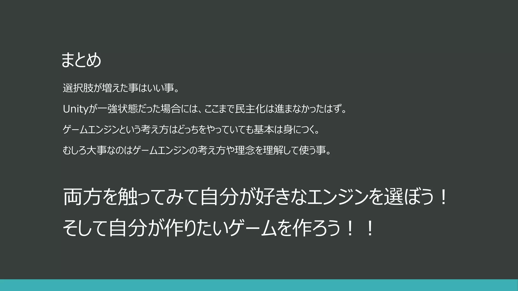 まとめ
選択肢が増えた事はいい事。
Unityが一強状態だった場合には、ここまで民主化は進まなかったはず。
ゲームエンジンという考え方はどっちをやっていても基本は身につく。
むしろ大事なのはゲームエンジンの考え方や理念を理解して使う事。
両方を触ってみて自分が好きなエンジンを選ぼう！
そして自分が作りたいゲームを作ろう！！
 