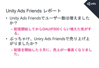 Unity Ads Friends レポート
• Unity Ads Friendsでユーザー数は増えました
か？
– 配信開始してからDAUが500くらい増えた気がす
る。
• ぶっちゃけ、Uniry Ads Friendsで売り上げ上
がりましたか？
– 配信を開始した３月に、売上が一番高くなりまし
た。
 