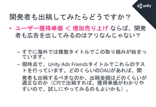 開発者も出稿してみたらどうですか？
• ユーザー獲得単価 ＜ 増加売り上げ ならば、開発
者も広告を出してみるのはアリなんじゃない？
– すでに海外では複数タイトルでこの取り組みが始まっ
ています。
– 現時点で、Unity Ads Friendsタイトルでこれらのテス
トを行っています。どのくらいのDAUがあれば、開
発者も出稿するべきなのか、出稿金額はどのくらいが
適正なのか（CPIで出稿すれば、獲得単価がわかりや
すいので、試しにやってみるのもよいかも）。
 