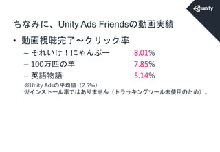 ちなみに、Unity Ads Friendsの動画実績
• 動画視聴完了～クリック率
– それいけ！にゃんぷー 8.01%
– 100万匹の羊 7.85%
– 英語物語 5.14%
※Unity Adsの平均値（2.5％）
※インストール率ではありません（トラッキングツール未使用のため）。
 
