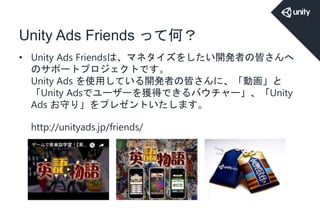 Unity Ads Friends って何？
• Unity Ads Friendsは、マネタイズをしたい開発者の皆さんへ
のサポートプロジェクトです。
Unity Ads を使用している開発者の皆さんに、「動画」と
「Unity Adsでユーザーを獲得できるバウチャー」、「Unity
Ads お守り」をプレゼントいたします。
http://unityads.jp/friends/
 