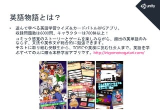 英語物語とは？
• 遊んで学べる英語学習クイズ＆カードバトルRPGアプリ。
収録問題数は6000問、キャラクターは700体以上！
コミック感覚のストーリーとゲームを楽しみながら、頻出の英単語のみ
ならず、文法や英作文が総合的に勉強できます。
テストに取り組む受験生から、TOEICや英検に挑む社会人まで。英語を学
ぶすべての人に贈る本格学習アプリです。http://eigomonogatari.com/
 