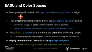 EASU and Color Spaces
Advances in Real-Time Rendering in Games course, SIGGRAPH 2021
— Most gaming AA ends up with perceptually-even gradients on edges
— Thus directional analysis works better in a perceptual space for games
– Directional analysis is based on horizontal and vertical gradients
– Perceptual as in sRGB (piecewise curve), gamma 2.0, gamma 2.2, etc
— Since linear to perceptual transforms are expensive and using 12 taps
– It is better (required for good perf) to factor that out to the pass prior to EASU
— Highly recommended to run EASU in a perceptual space
– It will work in linear to, just doesn’t look as good on some content
 