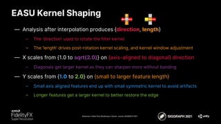 EASU Kernel Shaping
Advances in Real-Time Rendering in Games course, SIGGRAPH 2021
— Analysis after interpolation produces {direction, length}
– The ‘direction’ used to rotate the filter kernel
– The ‘length’ drives post-rotation kernel scaling, and kernel window adjustment
— X scales from {1.0 to sqrt(2.0)} on {axis-aligned to diagonal} direction
– Diagonals get larger kernel as they can sharpen more without banding
— Y scales from {1.0 to 2.0} on {small to larger feature length}
– Small axis aligned features end up with small symmetric kernel to avoid artifacts
– Longer features get a larger kernel to better restore the edge
 