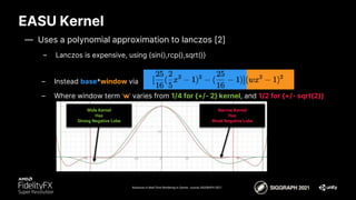 EASU Kernel
Advances in Real-Time Rendering in Games course, SIGGRAPH 2021
– Instead base*window via
– Where window term ‘w’ varies from 1/4 for {+/- 2} kernel, and 1/2 for {+/- sqrt(2)}
Wide Kernel
Has
Strong Negative Lobe
Narrow Kernel
Has
Weak Negative Lobe
— Uses a polynomial approximation to lanczos [2]
– Lanczos is expensive, using {sin(),rcp(),sqrt()}
 
