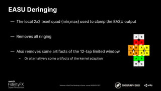 EASU Deringing
Advances in Real-Time Rendering in Games course, SIGGRAPH 2021
— The local 2x2 texel quad {min,max} used to clamp the EASU output
— Removes all ringing
— Also removes some artifacts of the 12-tap limited window
– Or alternatively some artifacts of the kernel adaption
R G
B
A
R G
B
A
R G
B
A
R G
B
A
 