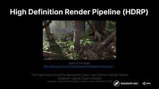 Book of the dead
https://github.com/Unity-Technologies/ScriptableRenderPipeline
The Road toward Unified Rendering with Unity’s High Definition Render Pipeline
Sébastien Lagarde, Evgenii Golubev
Advances in Real-Time Rendering in Games course, SIGGRAPH 2018
High Definition Render Pipeline (HDRP)
 