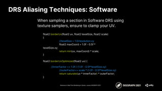 DRS Aliasing Techniques: Software
When sampling a section in Software DRS using
texture samplers, ensure to clamp your UV.
Advances in Real-Time Rendering in Games course, SIGGRAPH 2021
float2 borderUv(float2 uv, float2 texelSize, float2 scale)
{
//texelSize = 1.0/resolution.xy
float2 maxCoord = 1.0f - 0.5f *
texelSize.xy;
return min(uv, maxCoord) * scale;
}
float2 borderUvOptimized(float2 uv) {
//innerFactor => 1.0f / (1.0f - 0.5f*texelSize.xy)
//outerFactor=> scale * (1.0f - 0.5f*texelSize.xy)
return saturate(uv * innerFactor) * outerFactor;
}
 