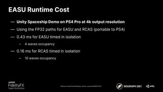 EASU Runtime Cost
Advances in Real-Time Rendering in Games course, SIGGRAPH 2021
— Unity Spaceship Demo on PS4 Pro at 4k output resolution
— Using the FP32 paths for EASU and RCAS (portable to PS4)
— 0.43 ms for EASU timed in isolation
– 4 waves occupancy
— 0.16 ms for RCAS timed in isolation
– 10 waves occupancy
 