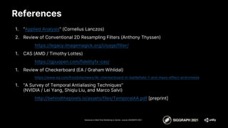 References
1. “Applied Analysis” (Cornelius Lanczos)
2. Review of Conventional 2D Resampling Filters (Anthony Thyssen)
https://legacy.imagemagick.org/Usage/filter/
1. CAS (AMD / Timothy Lottes)
https://gpuopen.com/fidelityfx-cas/
1. Review of Checkerboard (EA / Graham Wihlidal)
https://www.ea.com/frostbite/news/4k-checkerboard-in-battlefield-1-and-mass-effect-andromeda
1. “A Survey of Temporal Antialiasing Techniques”
(NVIDIA / Lei Yang, Shiqiu Liu, and Marco Salvi)
http://behindthepixels.io/assets/files/TemporalAA.pdf [preprint]
Advances in Real-Time Rendering in Games course, SIGGRAPH 2021
 