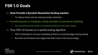 FSR 1.0 Goals
Advances in Real-Time Rendering in Games course, SIGGRAPH 2021
— Goal: Provide a Dynamic Resolution Scaling solution
– To reduce frame cost by reducing render resolution
— Something easy to integrate, easily portable to just about anything
– And something which adds no temporal artifacts to the video signal
— Thus FSR 1.0 focuses on a spatial scaling algorithm
– FSR 1.0 attempts to remove resampling artifacts on existing edges during scaling
– But does not introduce new edges that didn’t exist in the source image
 