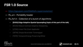 FSR 1.0 Source
Advances in Real-Time Rendering in Games course, SIGGRAPH 2021
— https://gpuopen.com/fidelityfx-superresolution/
— ffx_a.h - Portability header
— ffx_fsr1.h - Collection of a bunch of algorithms
– [EASU] Edge Adaptive Spatial Upsampling (topic of this part of the talk)
– [RCAS] Robust Contrast Adaptive Sharpening
– [LFGA] Linear Film Grain Applicator
– [SRTM] Simple Reversible Tonemapper
– [TEPD] Temporal Energy Preserving Dither
 