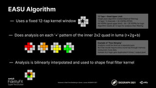 EASU Algorithm
Advances in Real-Time Rendering in Games course, SIGGRAPH 2021
— Uses a fixed 12-tap kernel window
12 Taps = Good Upper Limit
Single pass algorithm (radial/elliptical filtering)
12 taps * 3 channels = 36 VGPRs (FP32)
64 VGPRs (good upper limit) - 36 = 28 VGPRs for logic
Algorithm needs all 12 taps for analysis then filtering
Example of “Pass Merging”
Analysis could be done as a separate pass
But that would require extra round trip through memory
Using even more data
Instead ALU logic gets duplicated 4 times / output pixel
— Does analysis on each ‘+’ pattern of the inner 2x2 quad in luma (r+2g+b)
— Analysis is bilinearly interpolated and used to shape final filter kernel
 