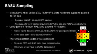 EASU Sampling
Advances in Real-Time Rendering in Games course, SIGGRAPH 2021
— Vega/Navi/ Xbox Series S|X / PS4Pro/PS5/etc hardware supports packed
16-bit ops
– 2 ops per cost of 1 op, and VGPR savings
– Also supports “A16” packed arguments to VMEM ops, and “D16” packed returns
X Y
Z
W
X Y
Z
W
X Y
Z
W
X Y
Z
W
— Uses gather4 for both FP32 and packed FP16 paths
– Gather4 gets data into {r0,r1},{r2,r3} SoA form for good packed math
– Same code path = easy source portability
— The 12 tap pattern is done via 4 positions
– Setup so {X,Y} and {Z,W} pairs have necessary data
– Otherwise would have to shuffle data around
 