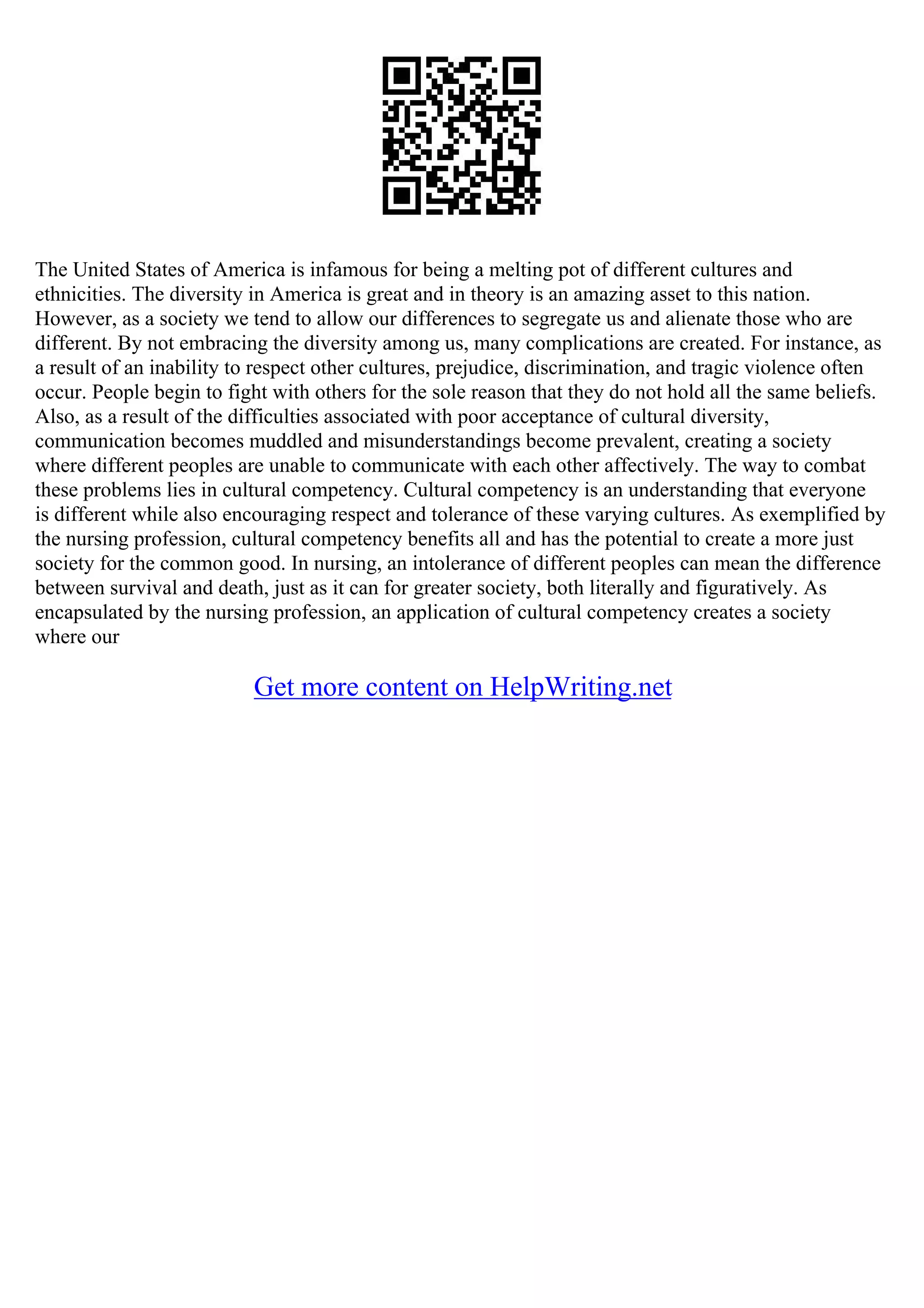The United States of America is infamous for being a melting pot of different cultures and
ethnicities. The diversity in America is great and in theory is an amazing asset to this nation.
However, as a society we tend to allow our differences to segregate us and alienate those who are
different. By not embracing the diversity among us, many complications are created. For instance, as
a result of an inability to respect other cultures, prejudice, discrimination, and tragic violence often
occur. People begin to fight with others for the sole reason that they do not hold all the same beliefs.
Also, as a result of the difficulties associated with poor acceptance of cultural diversity,
communication becomes muddled and misunderstandings become prevalent, creating a society
where different peoples are unable to communicate with each other affectively. The way to combat
these problems lies in cultural competency. Cultural competency is an understanding that everyone
is different while also encouraging respect and tolerance of these varying cultures. As exemplified by
the nursing profession, cultural competency benefits all and has the potential to create a more just
society for the common good. In nursing, an intolerance of different peoples can mean the difference
between survival and death, just as it can for greater society, both literally and figuratively. As
encapsulated by the nursing profession, an application of cultural competency creates a society
where our
Get more content on HelpWriting.net
 