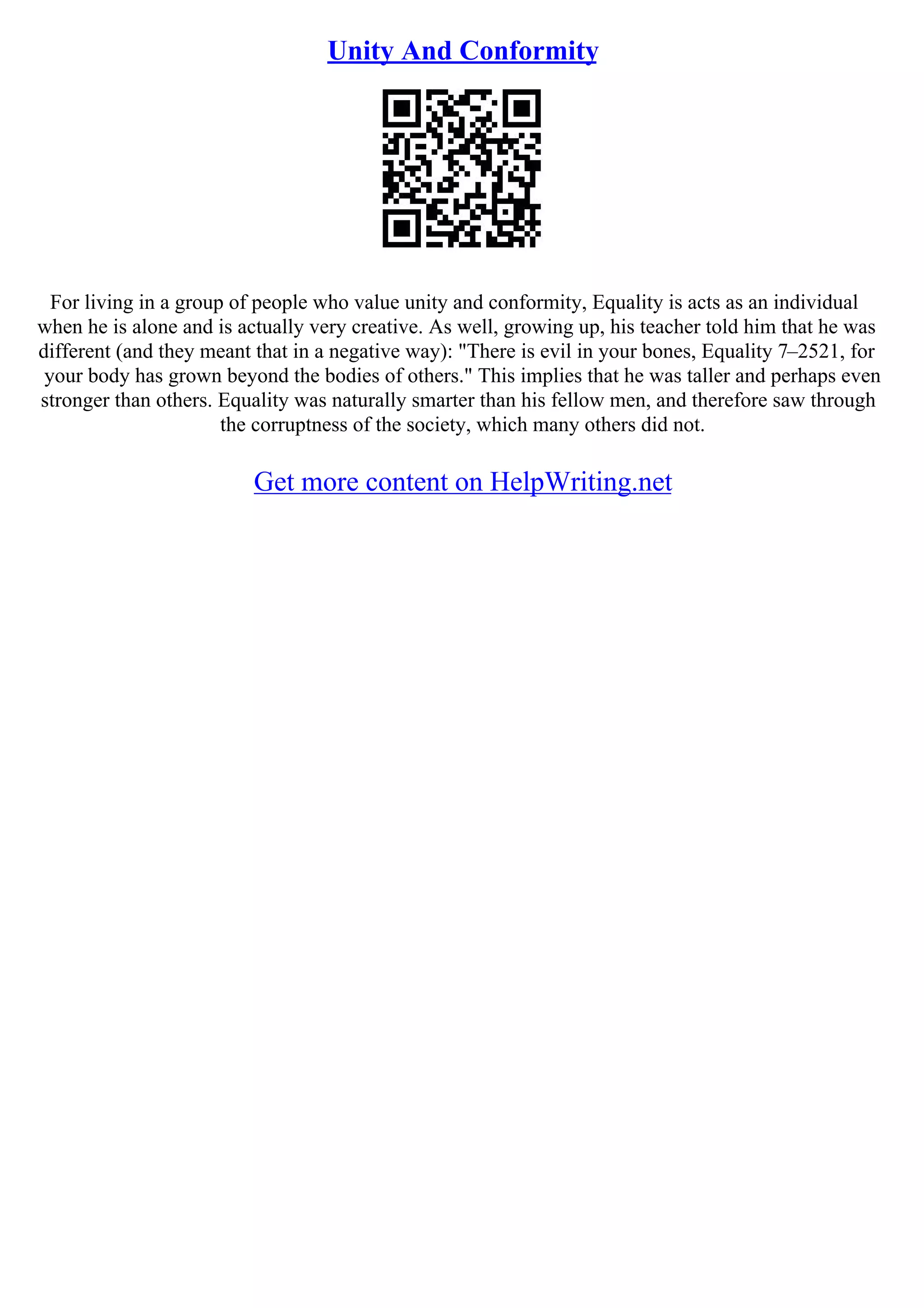 Unity And Conformity
For living in a group of people who value unity and conformity, Equality is acts as an individual
when he is alone and is actually very creative. As well, growing up, his teacher told him that he was
different (and they meant that in a negative way): "There is evil in your bones, Equality 7–2521, for
your body has grown beyond the bodies of others." This implies that he was taller and perhaps even
stronger than others. Equality was naturally smarter than his fellow men, and therefore saw through
the corruptness of the society, which many others did not.
Get more content on HelpWriting.net
 