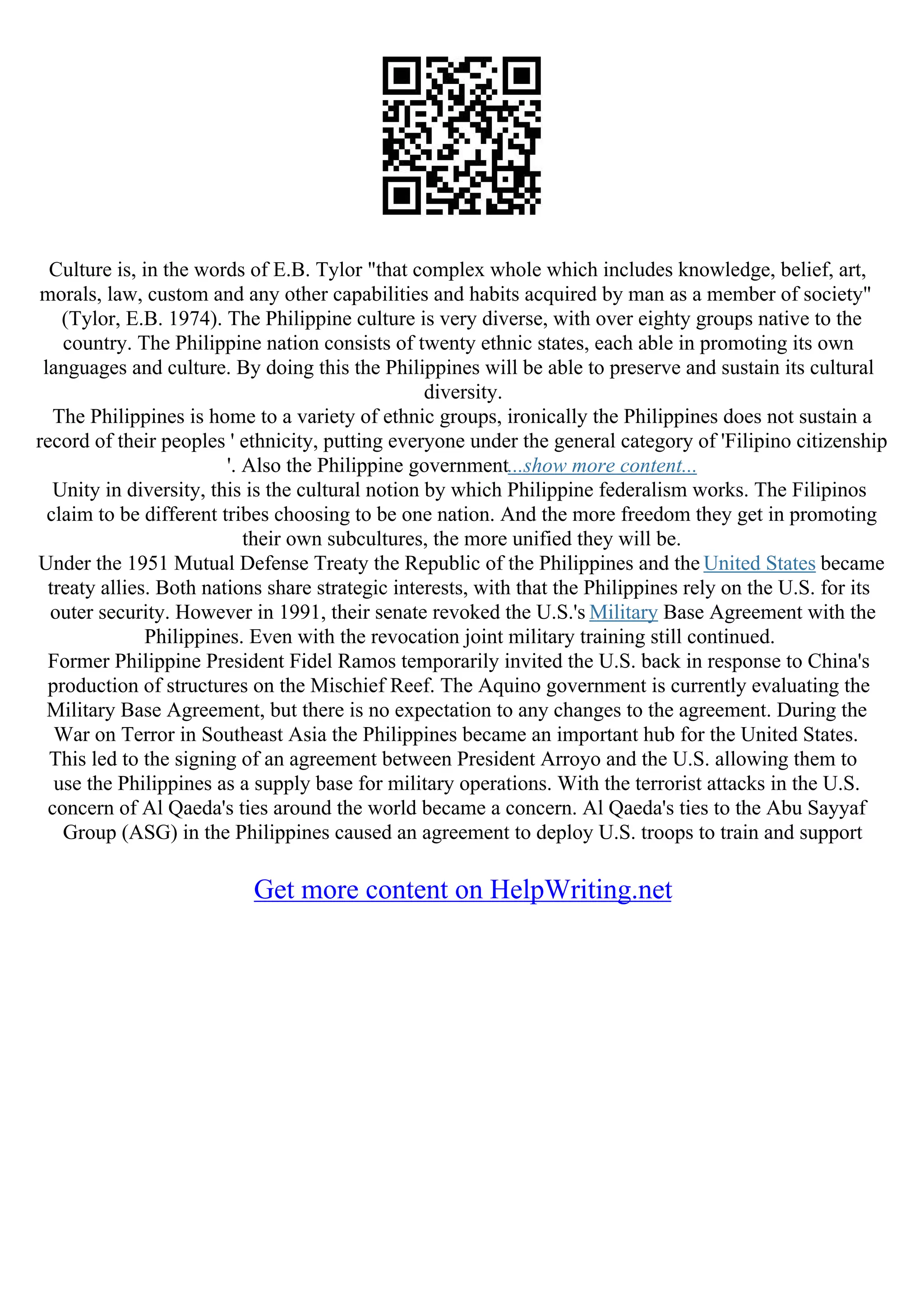 Culture is, in the words of E.B. Tylor "that complex whole which includes knowledge, belief, art,
morals, law, custom and any other capabilities and habits acquired by man as a member of society"
(Tylor, E.B. 1974). The Philippine culture is very diverse, with over eighty groups native to the
country. The Philippine nation consists of twenty ethnic states, each able in promoting its own
languages and culture. By doing this the Philippines will be able to preserve and sustain its cultural
diversity.
The Philippines is home to a variety of ethnic groups, ironically the Philippines does not sustain a
record of their peoples ' ethnicity, putting everyone under the general category of 'Filipino citizenship
'. Also the Philippine government...show more content...
Unity in diversity, this is the cultural notion by which Philippine federalism works. The Filipinos
claim to be different tribes choosing to be one nation. And the more freedom they get in promoting
their own subcultures, the more unified they will be.
Under the 1951 Mutual Defense Treaty the Republic of the Philippines and the United States became
treaty allies. Both nations share strategic interests, with that the Philippines rely on the U.S. for its
outer security. However in 1991, their senate revoked the U.S.'s Military Base Agreement with the
Philippines. Even with the revocation joint military training still continued.
Former Philippine President Fidel Ramos temporarily invited the U.S. back in response to China's
production of structures on the Mischief Reef. The Aquino government is currently evaluating the
Military Base Agreement, but there is no expectation to any changes to the agreement. During the
War on Terror in Southeast Asia the Philippines became an important hub for the United States.
This led to the signing of an agreement between President Arroyo and the U.S. allowing them to
use the Philippines as a supply base for military operations. With the terrorist attacks in the U.S.
concern of Al Qaeda's ties around the world became a concern. Al Qaeda's ties to the Abu Sayyaf
Group (ASG) in the Philippines caused an agreement to deploy U.S. troops to train and support
Get more content on HelpWriting.net
 