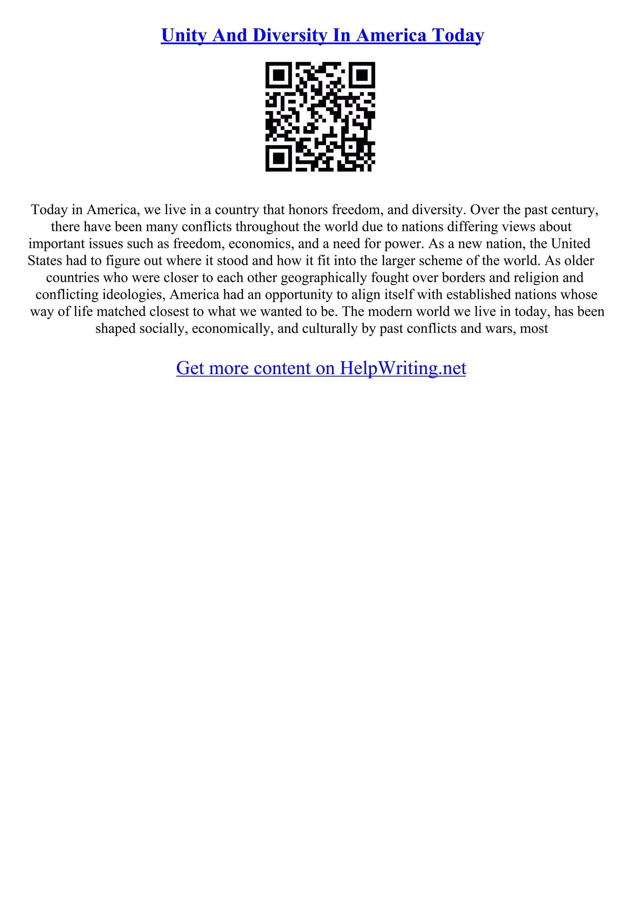 Unity And Diversity In America Today
Today in America, we live in a country that honors freedom, and diversity. Over the past century,
there have been many conflicts throughout the world due to nations differing views about
important issues such as freedom, economics, and a need for power. As a new nation, the United
States had to figure out where it stood and how it fit into the larger scheme of the world. As older
countries who were closer to each other geographically fought over borders and religion and
conflicting ideologies, America had an opportunity to align itself with established nations whose
way of life matched closest to what we wanted to be. The modern world we live in today, has been
shaped socially, economically, and culturally by past conflicts and wars, most
Get more content on HelpWriting.net
 
