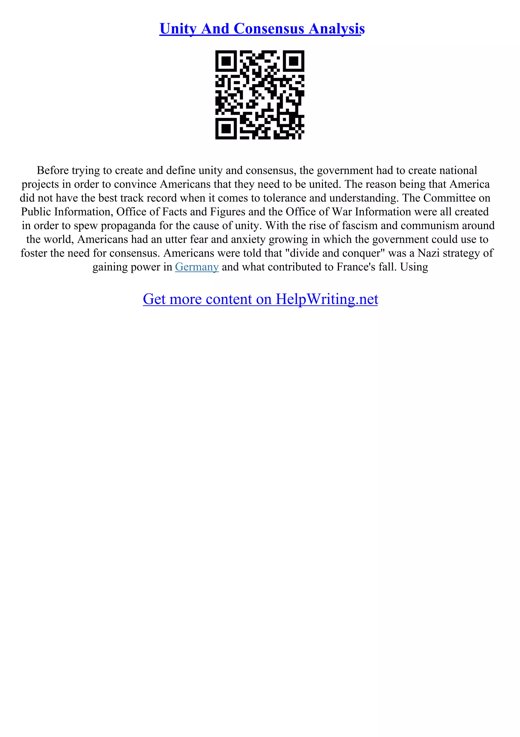 Unity And Consensus Analysis
Before trying to create and define unity and consensus, the government had to create national
projects in order to convince Americans that they need to be united. The reason being that America
did not have the best track record when it comes to tolerance and understanding. The Committee on
Public Information, Office of Facts and Figures and the Office of War Information were all created
in order to spew propaganda for the cause of unity. With the rise of fascism and communism around
the world, Americans had an utter fear and anxiety growing in which the government could use to
foster the need for consensus. Americans were told that "divide and conquer" was a Nazi strategy of
gaining power in Germany and what contributed to France's fall. Using
Get more content on HelpWriting.net
 