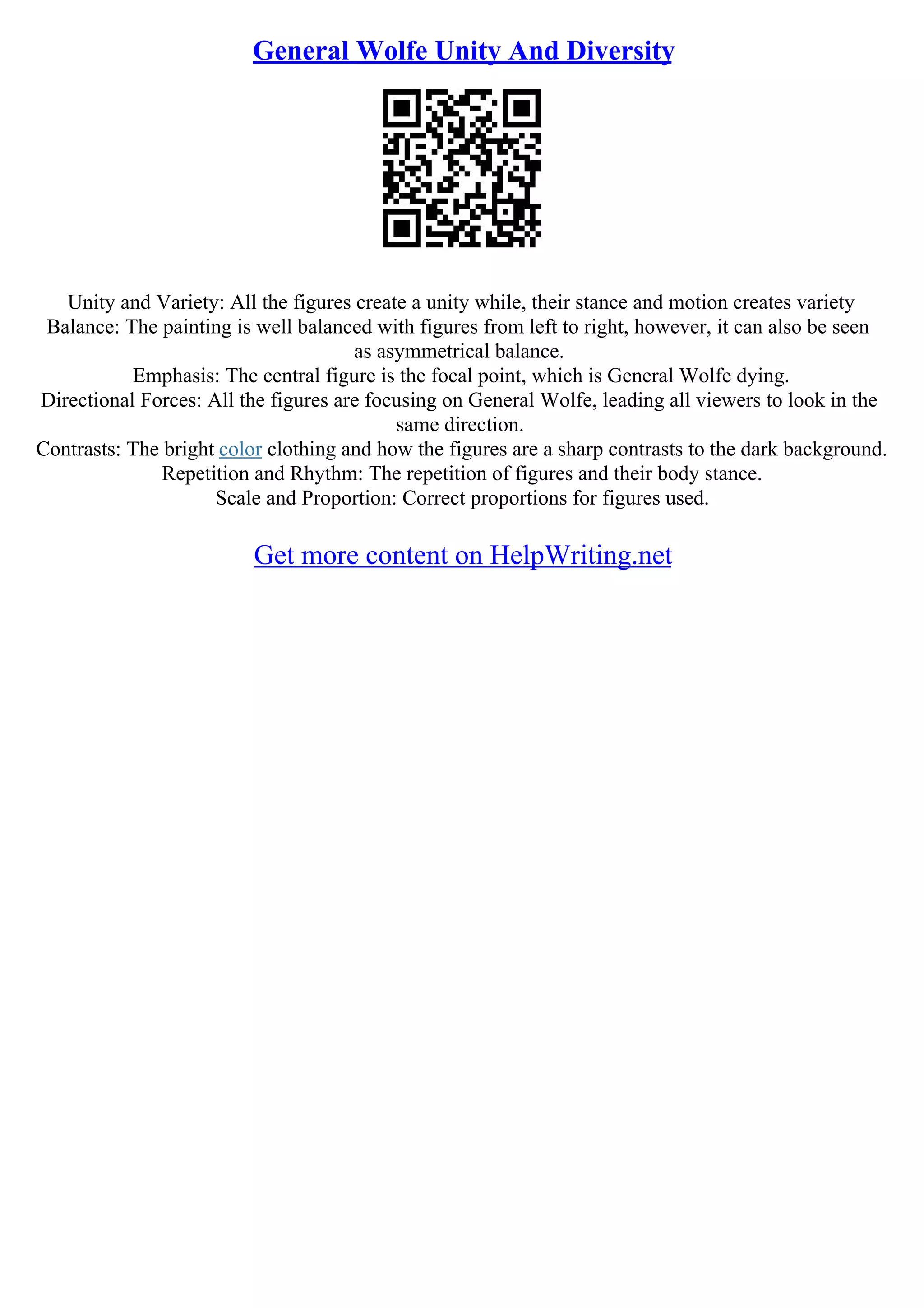 General Wolfe Unity And Diversity
Unity and Variety: All the figures create a unity while, their stance and motion creates variety
Balance: The painting is well balanced with figures from left to right, however, it can also be seen
as asymmetrical balance.
Emphasis: The central figure is the focal point, which is General Wolfe dying.
Directional Forces: All the figures are focusing on General Wolfe, leading all viewers to look in the
same direction.
Contrasts: The bright color clothing and how the figures are a sharp contrasts to the dark background.
Repetition and Rhythm: The repetition of figures and their body stance.
Scale and Proportion: Correct proportions for figures used.
Get more content on HelpWriting.net
 