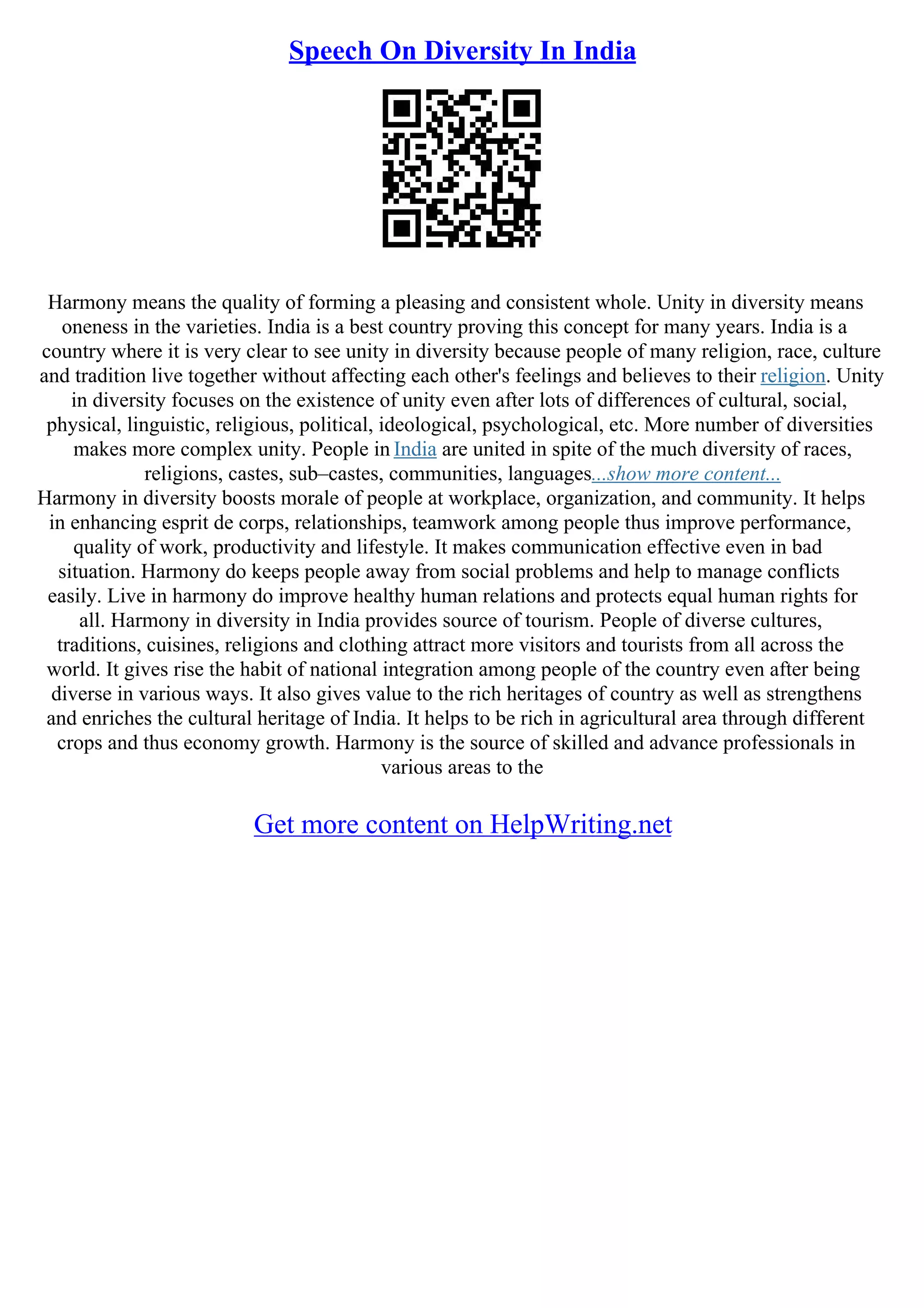 Speech On Diversity In India
Harmony means the quality of forming a pleasing and consistent whole. Unity in diversity means
oneness in the varieties. India is a best country proving this concept for many years. India is a
country where it is very clear to see unity in diversity because people of many religion, race, culture
and tradition live together without affecting each other's feelings and believes to their religion. Unity
in diversity focuses on the existence of unity even after lots of differences of cultural, social,
physical, linguistic, religious, political, ideological, psychological, etc. More number of diversities
makes more complex unity. People in India are united in spite of the much diversity of races,
religions, castes, sub–castes, communities, languages...show more content...
Harmony in diversity boosts morale of people at workplace, organization, and community. It helps
in enhancing esprit de corps, relationships, teamwork among people thus improve performance,
quality of work, productivity and lifestyle. It makes communication effective even in bad
situation. Harmony do keeps people away from social problems and help to manage conflicts
easily. Live in harmony do improve healthy human relations and protects equal human rights for
all. Harmony in diversity in India provides source of tourism. People of diverse cultures,
traditions, cuisines, religions and clothing attract more visitors and tourists from all across the
world. It gives rise the habit of national integration among people of the country even after being
diverse in various ways. It also gives value to the rich heritages of country as well as strengthens
and enriches the cultural heritage of India. It helps to be rich in agricultural area through different
crops and thus economy growth. Harmony is the source of skilled and advance professionals in
various areas to the
Get more content on HelpWriting.net
 