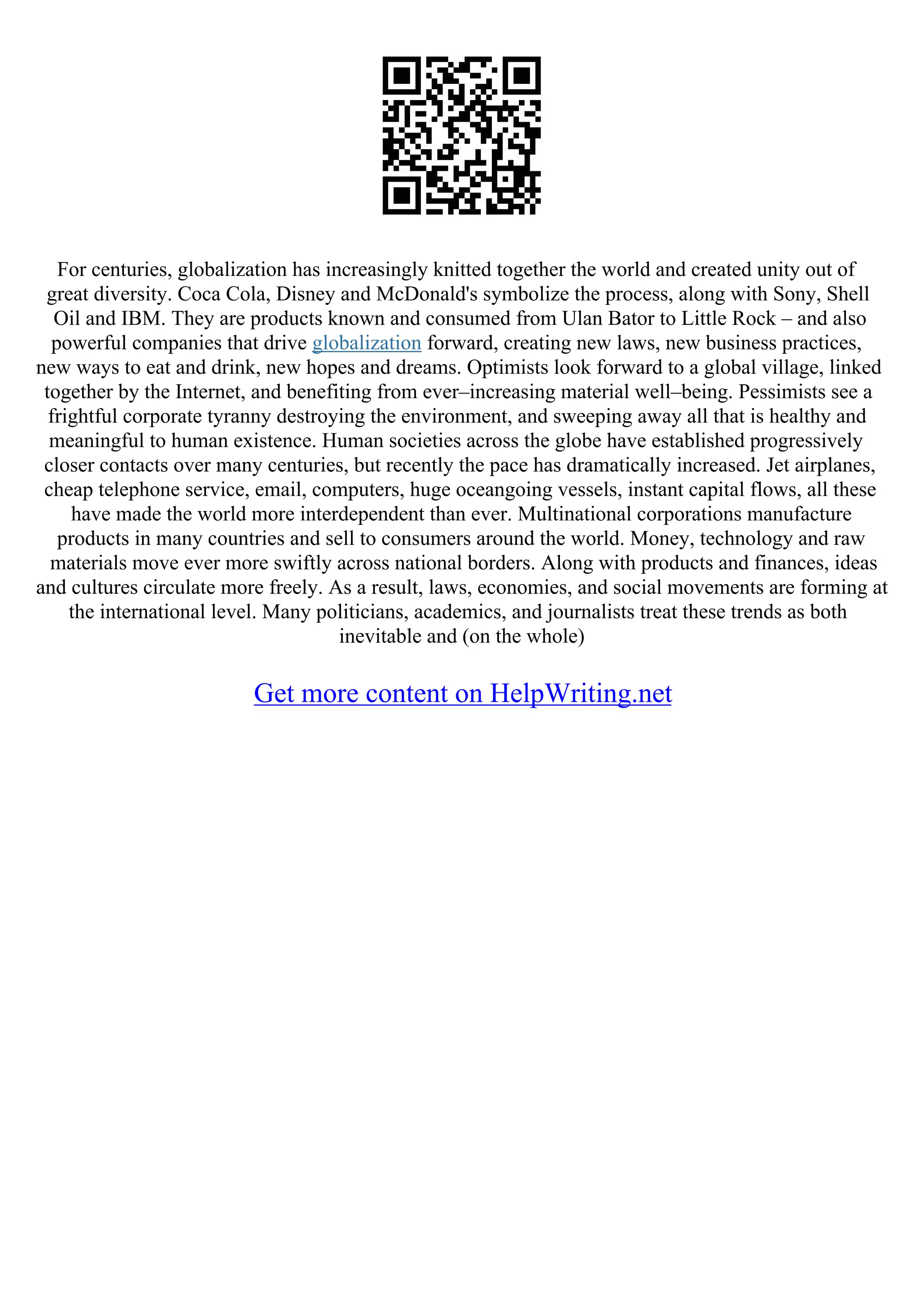 For centuries, globalization has increasingly knitted together the world and created unity out of
great diversity. Coca Cola, Disney and McDonald's symbolize the process, along with Sony, Shell
Oil and IBM. They are products known and consumed from Ulan Bator to Little Rock – and also
powerful companies that drive globalization forward, creating new laws, new business practices,
new ways to eat and drink, new hopes and dreams. Optimists look forward to a global village, linked
together by the Internet, and benefiting from ever–increasing material well–being. Pessimists see a
frightful corporate tyranny destroying the environment, and sweeping away all that is healthy and
meaningful to human existence. Human societies across the globe have established progressively
closer contacts over many centuries, but recently the pace has dramatically increased. Jet airplanes,
cheap telephone service, email, computers, huge oceangoing vessels, instant capital flows, all these
have made the world more interdependent than ever. Multinational corporations manufacture
products in many countries and sell to consumers around the world. Money, technology and raw
materials move ever more swiftly across national borders. Along with products and finances, ideas
and cultures circulate more freely. As a result, laws, economies, and social movements are forming at
the international level. Many politicians, academics, and journalists treat these trends as both
inevitable and (on the whole)
Get more content on HelpWriting.net
 