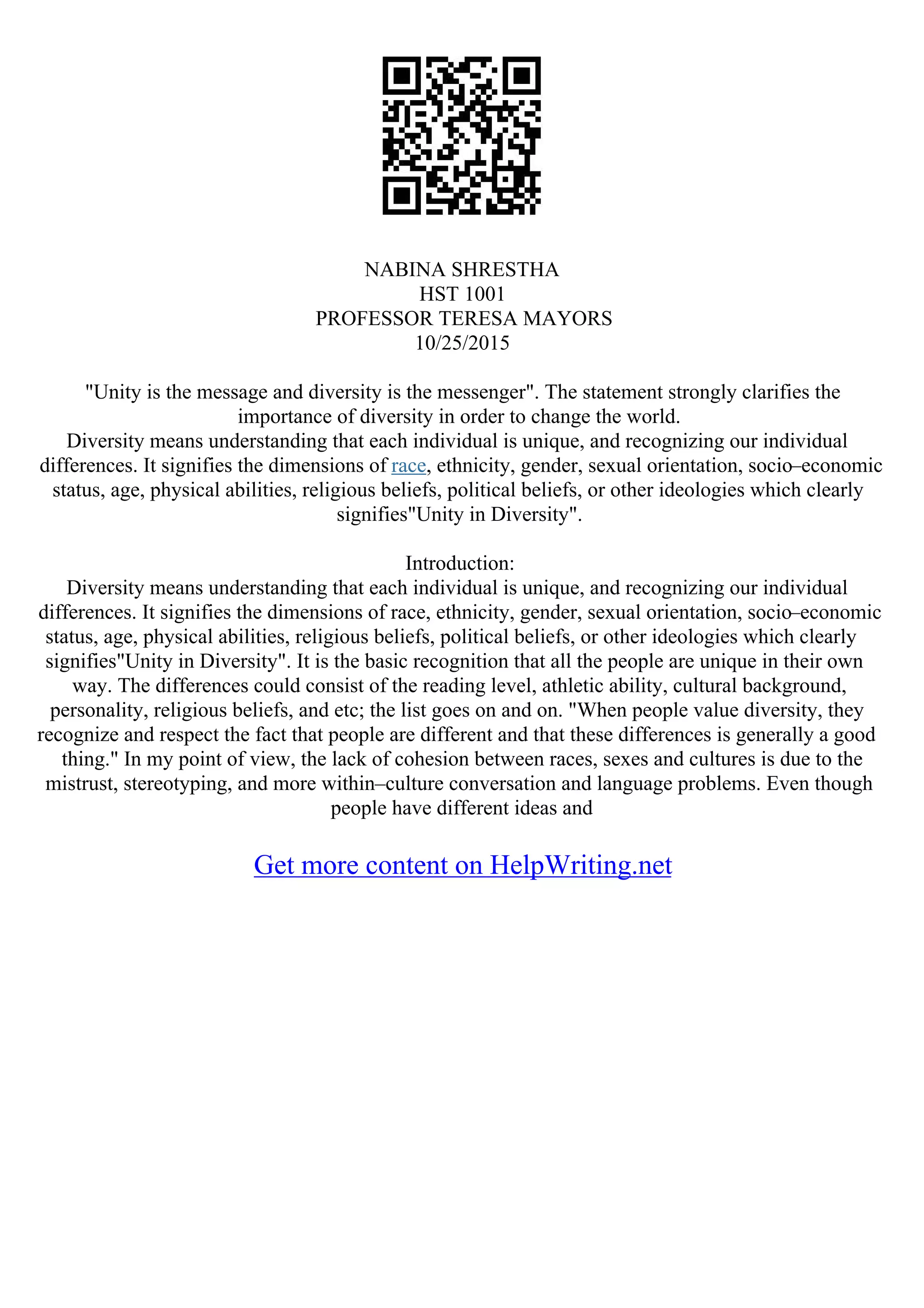 NABINA SHRESTHA
HST 1001
PROFESSOR TERESA MAYORS
10/25/2015
"Unity is the message and diversity is the messenger". The statement strongly clarifies the
importance of diversity in order to change the world.
Diversity means understanding that each individual is unique, and recognizing our individual
differences. It signifies the dimensions of race, ethnicity, gender, sexual orientation, socio–economic
status, age, physical abilities, religious beliefs, political beliefs, or other ideologies which clearly
signifies"Unity in Diversity".
Introduction:
Diversity means understanding that each individual is unique, and recognizing our individual
differences. It signifies the dimensions of race, ethnicity, gender, sexual orientation, socio–economic
status, age, physical abilities, religious beliefs, political beliefs, or other ideologies which clearly
signifies"Unity in Diversity". It is the basic recognition that all the people are unique in their own
way. The differences could consist of the reading level, athletic ability, cultural background,
personality, religious beliefs, and etc; the list goes on and on. "When people value diversity, they
recognize and respect the fact that people are different and that these differences is generally a good
thing." In my point of view, the lack of cohesion between races, sexes and cultures is due to the
mistrust, stereotyping, and more within–culture conversation and language problems. Even though
people have different ideas and
Get more content on HelpWriting.net
 