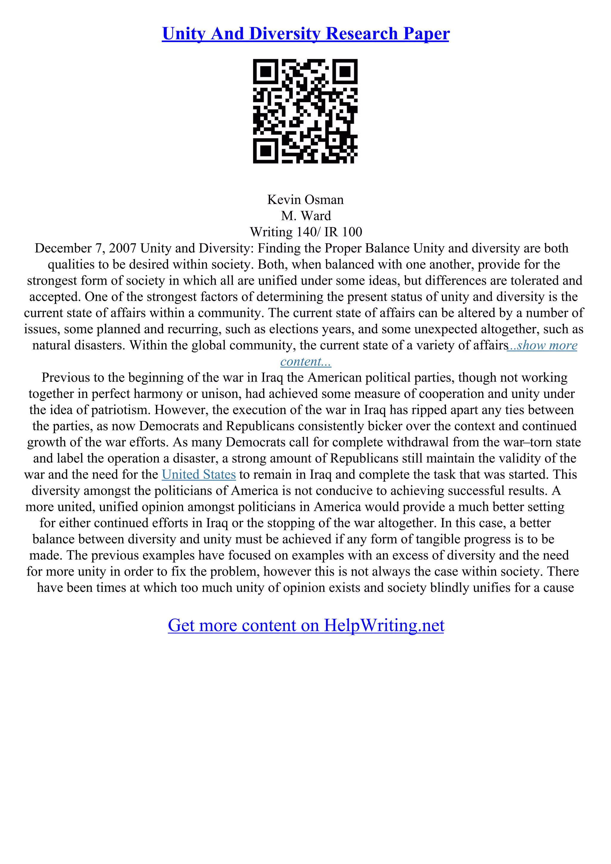 Unity And Diversity Research Paper
Kevin Osman
M. Ward
Writing 140/ IR 100
December 7, 2007 Unity and Diversity: Finding the Proper Balance Unity and diversity are both
qualities to be desired within society. Both, when balanced with one another, provide for the
strongest form of society in which all are unified under some ideas, but differences are tolerated and
accepted. One of the strongest factors of determining the present status of unity and diversity is the
current state of affairs within a community. The current state of affairs can be altered by a number of
issues, some planned and recurring, such as elections years, and some unexpected altogether, such as
natural disasters. Within the global community, the current state of a variety of affairs...show more
content...
Previous to the beginning of the war in Iraq the American political parties, though not working
together in perfect harmony or unison, had achieved some measure of cooperation and unity under
the idea of patriotism. However, the execution of the war in Iraq has ripped apart any ties between
the parties, as now Democrats and Republicans consistently bicker over the context and continued
growth of the war efforts. As many Democrats call for complete withdrawal from the war–torn state
and label the operation a disaster, a strong amount of Republicans still maintain the validity of the
war and the need for the United States to remain in Iraq and complete the task that was started. This
diversity amongst the politicians of America is not conducive to achieving successful results. A
more united, unified opinion amongst politicians in America would provide a much better setting
for either continued efforts in Iraq or the stopping of the war altogether. In this case, a better
balance between diversity and unity must be achieved if any form of tangible progress is to be
made. The previous examples have focused on examples with an excess of diversity and the need
for more unity in order to fix the problem, however this is not always the case within society. There
have been times at which too much unity of opinion exists and society blindly unifies for a cause
Get more content on HelpWriting.net
 