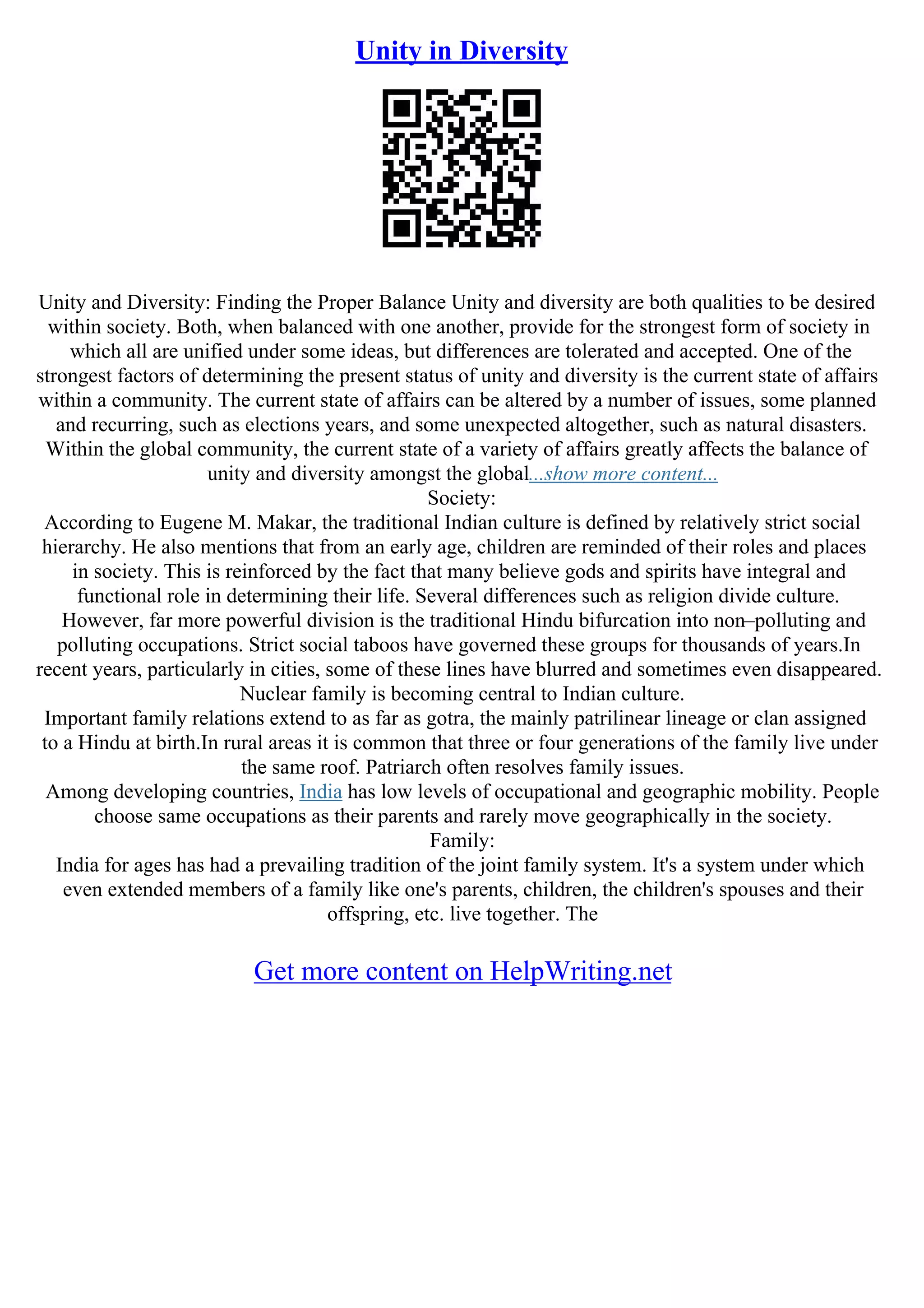 Unity in Diversity
Unity and Diversity: Finding the Proper Balance Unity and diversity are both qualities to be desired
within society. Both, when balanced with one another, provide for the strongest form of society in
which all are unified under some ideas, but differences are tolerated and accepted. One of the
strongest factors of determining the present status of unity and diversity is the current state of affairs
within a community. The current state of affairs can be altered by a number of issues, some planned
and recurring, such as elections years, and some unexpected altogether, such as natural disasters.
Within the global community, the current state of a variety of affairs greatly affects the balance of
unity and diversity amongst the global...show more content...
Society:
According to Eugene M. Makar, the traditional Indian culture is defined by relatively strict social
hierarchy. He also mentions that from an early age, children are reminded of their roles and places
in society. This is reinforced by the fact that many believe gods and spirits have integral and
functional role in determining their life. Several differences such as religion divide culture.
However, far more powerful division is the traditional Hindu bifurcation into non–polluting and
polluting occupations. Strict social taboos have governed these groups for thousands of years.In
recent years, particularly in cities, some of these lines have blurred and sometimes even disappeared.
Nuclear family is becoming central to Indian culture.
Important family relations extend to as far as gotra, the mainly patrilinear lineage or clan assigned
to a Hindu at birth.In rural areas it is common that three or four generations of the family live under
the same roof. Patriarch often resolves family issues.
Among developing countries, India has low levels of occupational and geographic mobility. People
choose same occupations as their parents and rarely move geographically in the society.
Family:
India for ages has had a prevailing tradition of the joint family system. It's a system under which
even extended members of a family like one's parents, children, the children's spouses and their
offspring, etc. live together. The
Get more content on HelpWriting.net
 