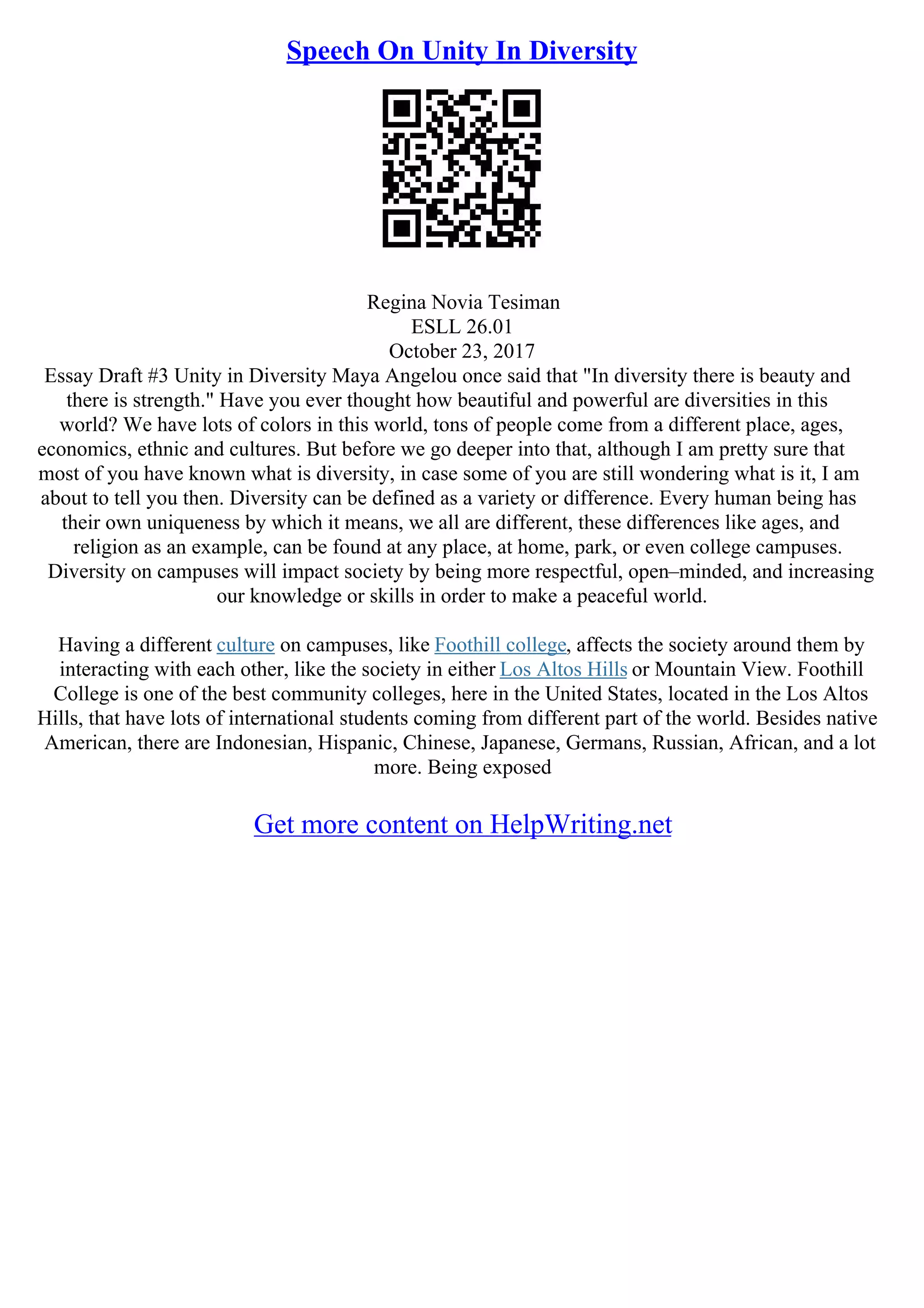 Speech On Unity In Diversity
Regina Novia Tesiman
ESLL 26.01
October 23, 2017
Essay Draft #3 Unity in Diversity Maya Angelou once said that "In diversity there is beauty and
there is strength." Have you ever thought how beautiful and powerful are diversities in this
world? We have lots of colors in this world, tons of people come from a different place, ages,
economics, ethnic and cultures. But before we go deeper into that, although I am pretty sure that
most of you have known what is diversity, in case some of you are still wondering what is it, I am
about to tell you then. Diversity can be defined as a variety or difference. Every human being has
their own uniqueness by which it means, we all are different, these differences like ages, and
religion as an example, can be found at any place, at home, park, or even college campuses.
Diversity on campuses will impact society by being more respectful, open–minded, and increasing
our knowledge or skills in order to make a peaceful world.
Having a different culture on campuses, like Foothill college, affects the society around them by
interacting with each other, like the society in either Los Altos Hills or Mountain View. Foothill
College is one of the best community colleges, here in the United States, located in the Los Altos
Hills, that have lots of international students coming from different part of the world. Besides native
American, there are Indonesian, Hispanic, Chinese, Japanese, Germans, Russian, African, and a lot
more. Being exposed
Get more content on HelpWriting.net
 