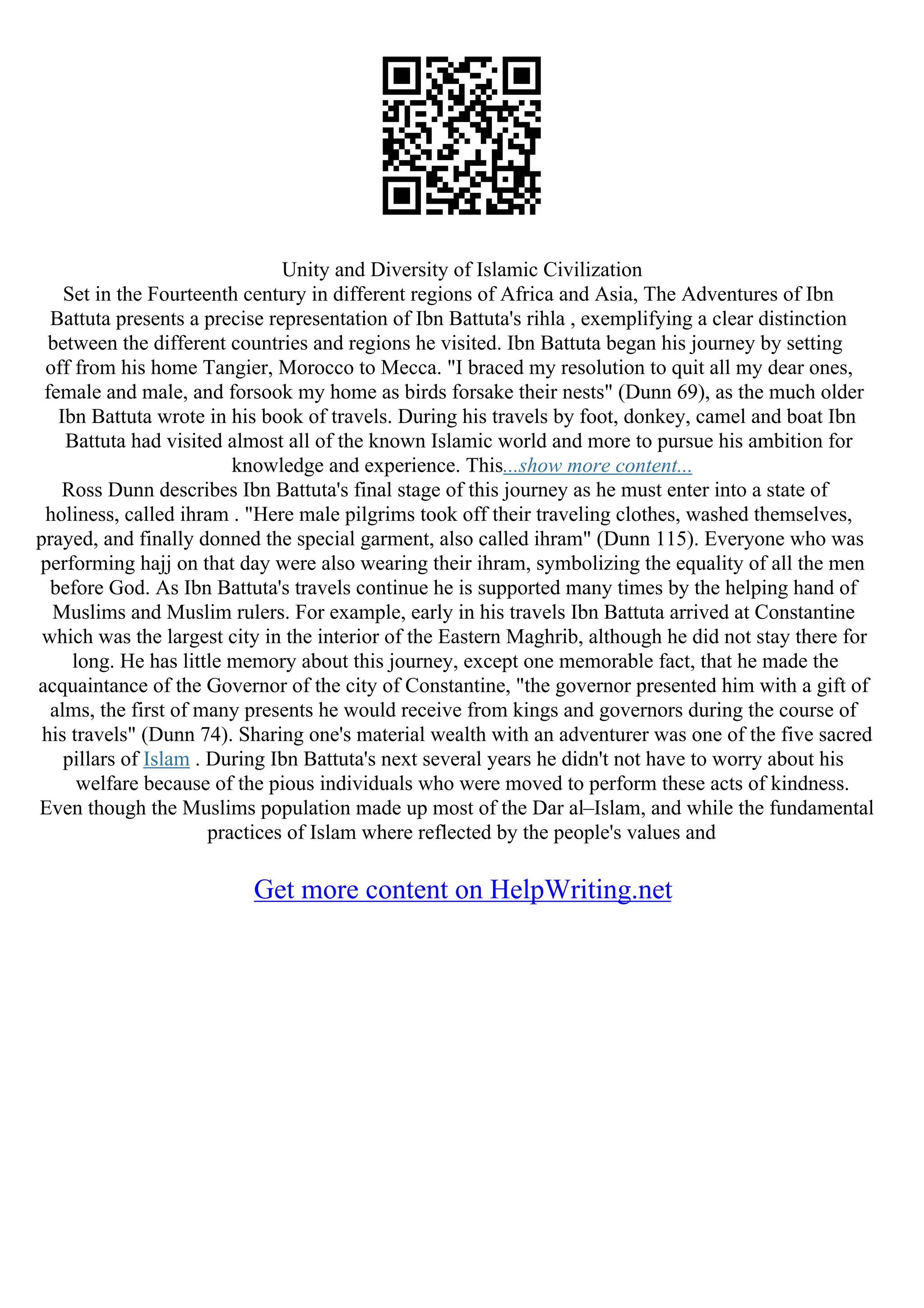 Unity and Diversity of Islamic Civilization
Set in the Fourteenth century in different regions of Africa and Asia, The Adventures of Ibn
Battuta presents a precise representation of Ibn Battuta's rihla , exemplifying a clear distinction
between the different countries and regions he visited. Ibn Battuta began his journey by setting
off from his home Tangier, Morocco to Mecca. "I braced my resolution to quit all my dear ones,
female and male, and forsook my home as birds forsake their nests" (Dunn 69), as the much older
Ibn Battuta wrote in his book of travels. During his travels by foot, donkey, camel and boat Ibn
Battuta had visited almost all of the known Islamic world and more to pursue his ambition for
knowledge and experience. This...show more content...
Ross Dunn describes Ibn Battuta's final stage of this journey as he must enter into a state of
holiness, called ihram . "Here male pilgrims took off their traveling clothes, washed themselves,
prayed, and finally donned the special garment, also called ihram" (Dunn 115). Everyone who was
performing hajj on that day were also wearing their ihram, symbolizing the equality of all the men
before God. As Ibn Battuta's travels continue he is supported many times by the helping hand of
Muslims and Muslim rulers. For example, early in his travels Ibn Battuta arrived at Constantine
which was the largest city in the interior of the Eastern Maghrib, although he did not stay there for
long. He has little memory about this journey, except one memorable fact, that he made the
acquaintance of the Governor of the city of Constantine, "the governor presented him with a gift of
alms, the first of many presents he would receive from kings and governors during the course of
his travels" (Dunn 74). Sharing one's material wealth with an adventurer was one of the five sacred
pillars of Islam . During Ibn Battuta's next several years he didn't not have to worry about his
welfare because of the pious individuals who were moved to perform these acts of kindness.
Even though the Muslims population made up most of the Dar al–Islam, and while the fundamental
practices of Islam where reflected by the people's values and
Get more content on HelpWriting.net
 