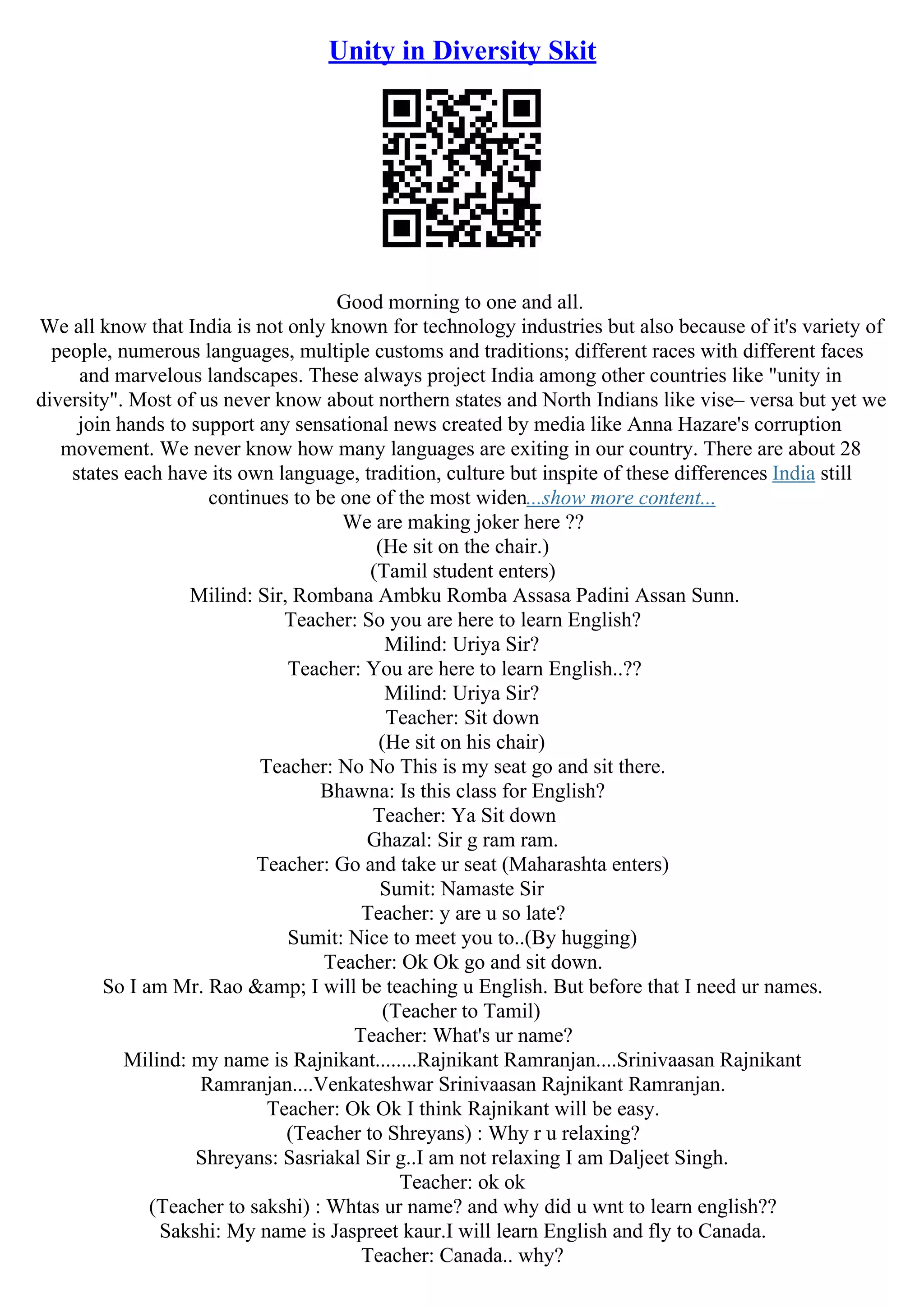 Unity in Diversity Skit
Good morning to one and all.
We all know that India is not only known for technology industries but also because of it's variety of
people, numerous languages, multiple customs and traditions; different races with different faces
and marvelous landscapes. These always project India among other countries like "unity in
diversity". Most of us never know about northern states and North Indians like vise– versa but yet we
join hands to support any sensational news created by media like Anna Hazare's corruption
movement. We never know how many languages are exiting in our country. There are about 28
states each have its own language, tradition, culture but inspite of these differences India still
continues to be one of the most widen...show more content...
We are making joker here ??
(He sit on the chair.)
(Tamil student enters)
Milind: Sir, Rombana Ambku Romba Assasa Padini Assan Sunn.
Teacher: So you are here to learn English?
Milind: Uriya Sir?
Teacher: You are here to learn English..??
Milind: Uriya Sir?
Teacher: Sit down
(He sit on his chair)
Teacher: No No This is my seat go and sit there.
Bhawna: Is this class for English?
Teacher: Ya Sit down
Ghazal: Sir g ram ram.
Teacher: Go and take ur seat (Maharashta enters)
Sumit: Namaste Sir
Teacher: y are u so late?
Sumit: Nice to meet you to..(By hugging)
Teacher: Ok Ok go and sit down.
So I am Mr. Rao &amp; I will be teaching u English. But before that I need ur names.
(Teacher to Tamil)
Teacher: What's ur name?
Milind: my name is Rajnikant........Rajnikant Ramranjan....Srinivaasan Rajnikant
Ramranjan....Venkateshwar Srinivaasan Rajnikant Ramranjan.
Teacher: Ok Ok I think Rajnikant will be easy.
(Teacher to Shreyans) : Why r u relaxing?
Shreyans: Sasriakal Sir g..I am not relaxing I am Daljeet Singh.
Teacher: ok ok
(Teacher to sakshi) : Whtas ur name? and why did u wnt to learn english??
Sakshi: My name is Jaspreet kaur.I will learn English and fly to Canada.
Teacher: Canada.. why?
 