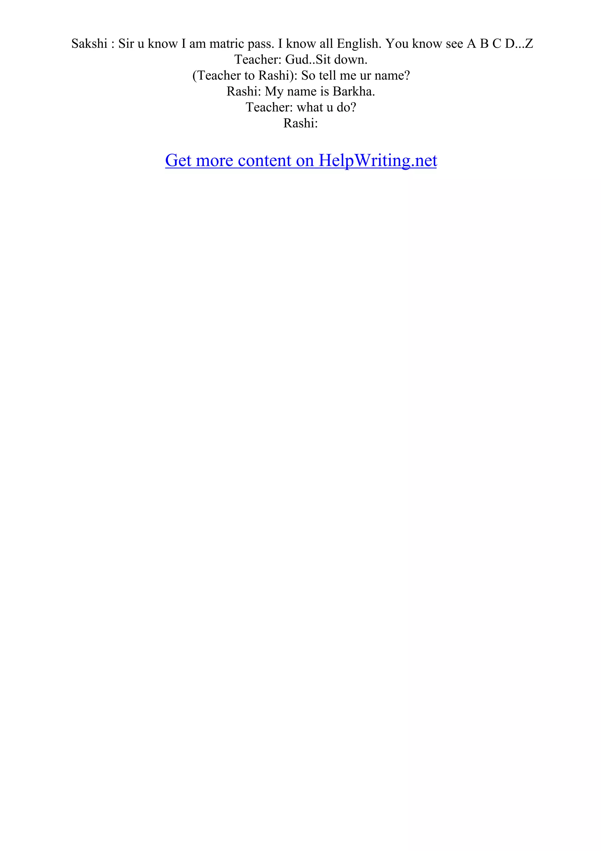 Sakshi : Sir u know I am matric pass. I know all English. You know see A B C D...Z
Teacher: Gud..Sit down.
(Teacher to Rashi): So tell me ur name?
Rashi: My name is Barkha.
Teacher: what u do?
Rashi:
Get more content on HelpWriting.net
 