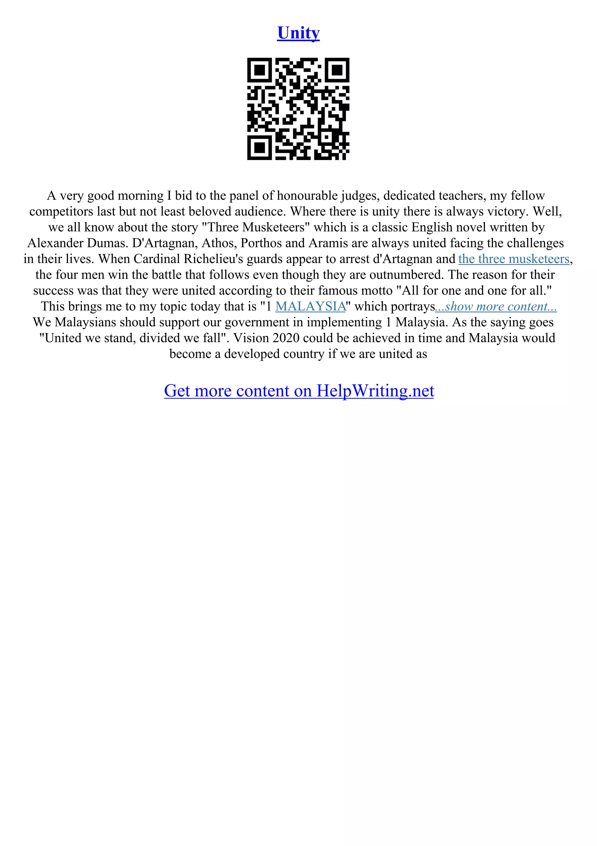 Unity
A very good morning I bid to the panel of honourable judges, dedicated teachers, my fellow
competitors last but not least beloved audience. Where there is unity there is always victory. Well,
we all know about the story "Three Musketeers" which is a classic English novel written by
Alexander Dumas. D'Artagnan, Athos, Porthos and Aramis are always united facing the challenges
in their lives. When Cardinal Richelieu's guards appear to arrest d'Artagnan and the three musketeers,
the four men win the battle that follows even though they are outnumbered. The reason for their
success was that they were united according to their famous motto "All for one and one for all."
This brings me to my topic today that is "1 MALAYSIA" which portrays...show more content...
We Malaysians should support our government in implementing 1 Malaysia. As the saying goes
"United we stand, divided we fall". Vision 2020 could be achieved in time and Malaysia would
become a developed country if we are united as
Get more content on HelpWriting.net
 