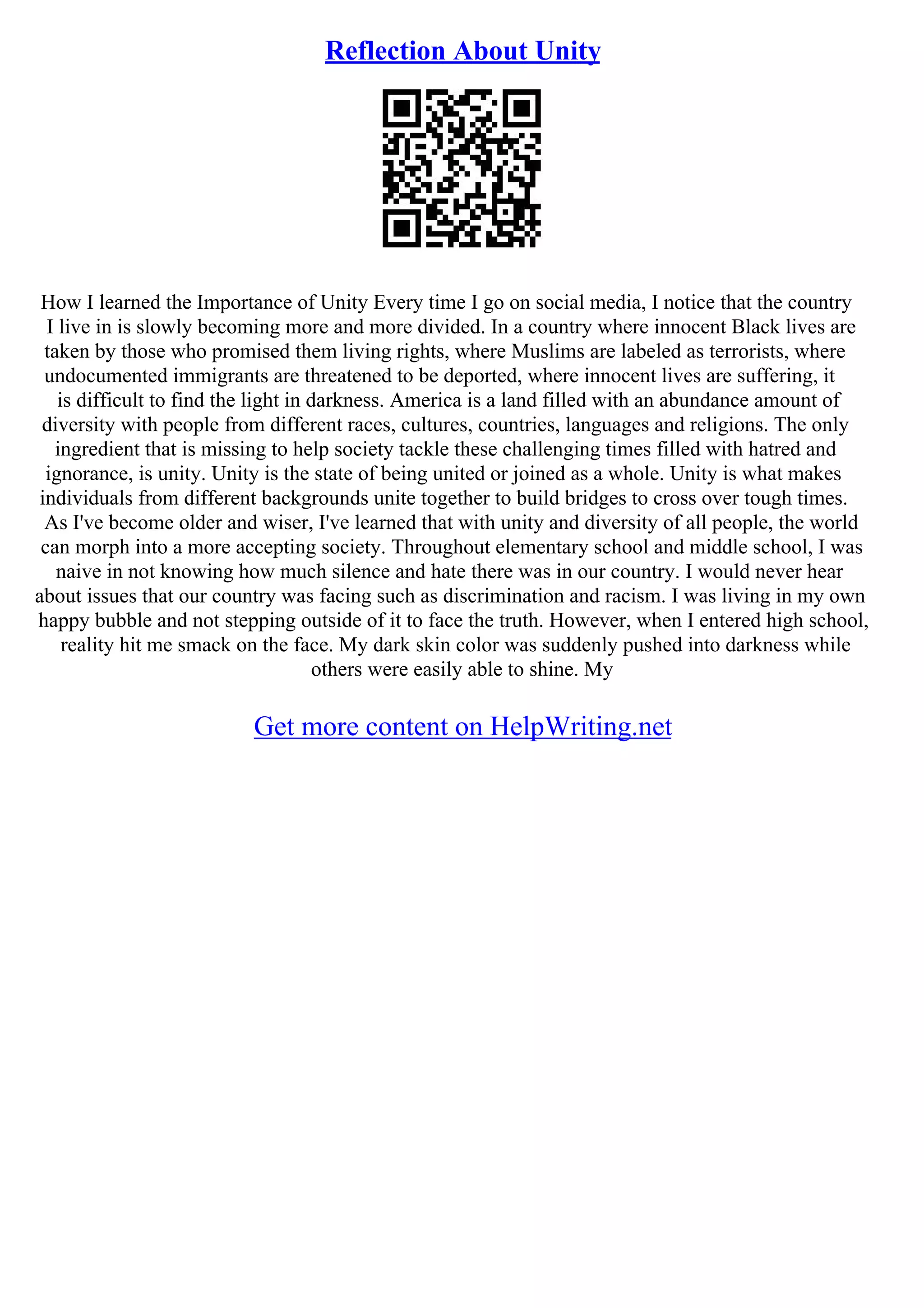 Reflection About Unity
How I learned the Importance of Unity Every time I go on social media, I notice that the country
I live in is slowly becoming more and more divided. In a country where innocent Black lives are
taken by those who promised them living rights, where Muslims are labeled as terrorists, where
undocumented immigrants are threatened to be deported, where innocent lives are suffering, it
is difficult to find the light in darkness. America is a land filled with an abundance amount of
diversity with people from different races, cultures, countries, languages and religions. The only
ingredient that is missing to help society tackle these challenging times filled with hatred and
ignorance, is unity. Unity is the state of being united or joined as a whole. Unity is what makes
individuals from different backgrounds unite together to build bridges to cross over tough times.
As I've become older and wiser, I've learned that with unity and diversity of all people, the world
can morph into a more accepting society. Throughout elementary school and middle school, I was
naive in not knowing how much silence and hate there was in our country. I would never hear
about issues that our country was facing such as discrimination and racism. I was living in my own
happy bubble and not stepping outside of it to face the truth. However, when I entered high school,
reality hit me smack on the face. My dark skin color was suddenly pushed into darkness while
others were easily able to shine. My
Get more content on HelpWriting.net
 