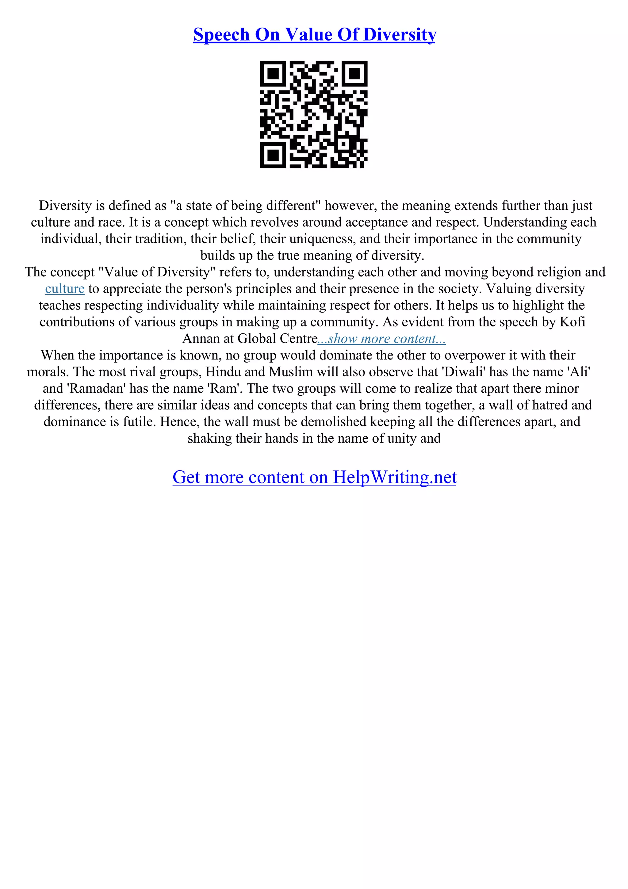 Speech On Value Of Diversity
Diversity is defined as "a state of being different" however, the meaning extends further than just
culture and race. It is a concept which revolves around acceptance and respect. Understanding each
individual, their tradition, their belief, their uniqueness, and their importance in the community
builds up the true meaning of diversity.
The concept "Value of Diversity" refers to, understanding each other and moving beyond religion and
culture to appreciate the person's principles and their presence in the society. Valuing diversity
teaches respecting individuality while maintaining respect for others. It helps us to highlight the
contributions of various groups in making up a community. As evident from the speech by Kofi
Annan at Global Centre...show more content...
When the importance is known, no group would dominate the other to overpower it with their
morals. The most rival groups, Hindu and Muslim will also observe that 'Diwali' has the name 'Ali'
and 'Ramadan' has the name 'Ram'. The two groups will come to realize that apart there minor
differences, there are similar ideas and concepts that can bring them together, a wall of hatred and
dominance is futile. Hence, the wall must be demolished keeping all the differences apart, and
shaking their hands in the name of unity and
Get more content on HelpWriting.net
 