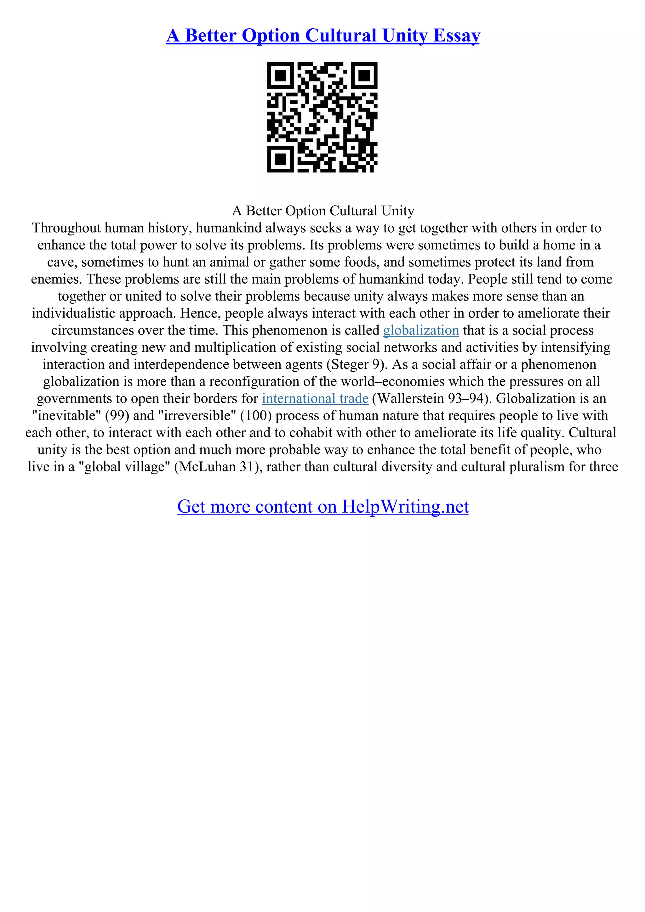 A Better Option Cultural Unity Essay
A Better Option Cultural Unity
Throughout human history, humankind always seeks a way to get together with others in order to
enhance the total power to solve its problems. Its problems were sometimes to build a home in a
cave, sometimes to hunt an animal or gather some foods, and sometimes protect its land from
enemies. These problems are still the main problems of humankind today. People still tend to come
together or united to solve their problems because unity always makes more sense than an
individualistic approach. Hence, people always interact with each other in order to ameliorate their
circumstances over the time. This phenomenon is called globalization that is a social process
involving creating new and multiplication of existing social networks and activities by intensifying
interaction and interdependence between agents (Steger 9). As a social affair or a phenomenon
globalization is more than a reconfiguration of the world–economies which the pressures on all
governments to open their borders for international trade (Wallerstein 93–94). Globalization is an
"inevitable" (99) and "irreversible" (100) process of human nature that requires people to live with
each other, to interact with each other and to cohabit with other to ameliorate its life quality. Cultural
unity is the best option and much more probable way to enhance the total benefit of people, who
live in a "global village" (McLuhan 31), rather than cultural diversity and cultural pluralism for three
Get more content on HelpWriting.net
 