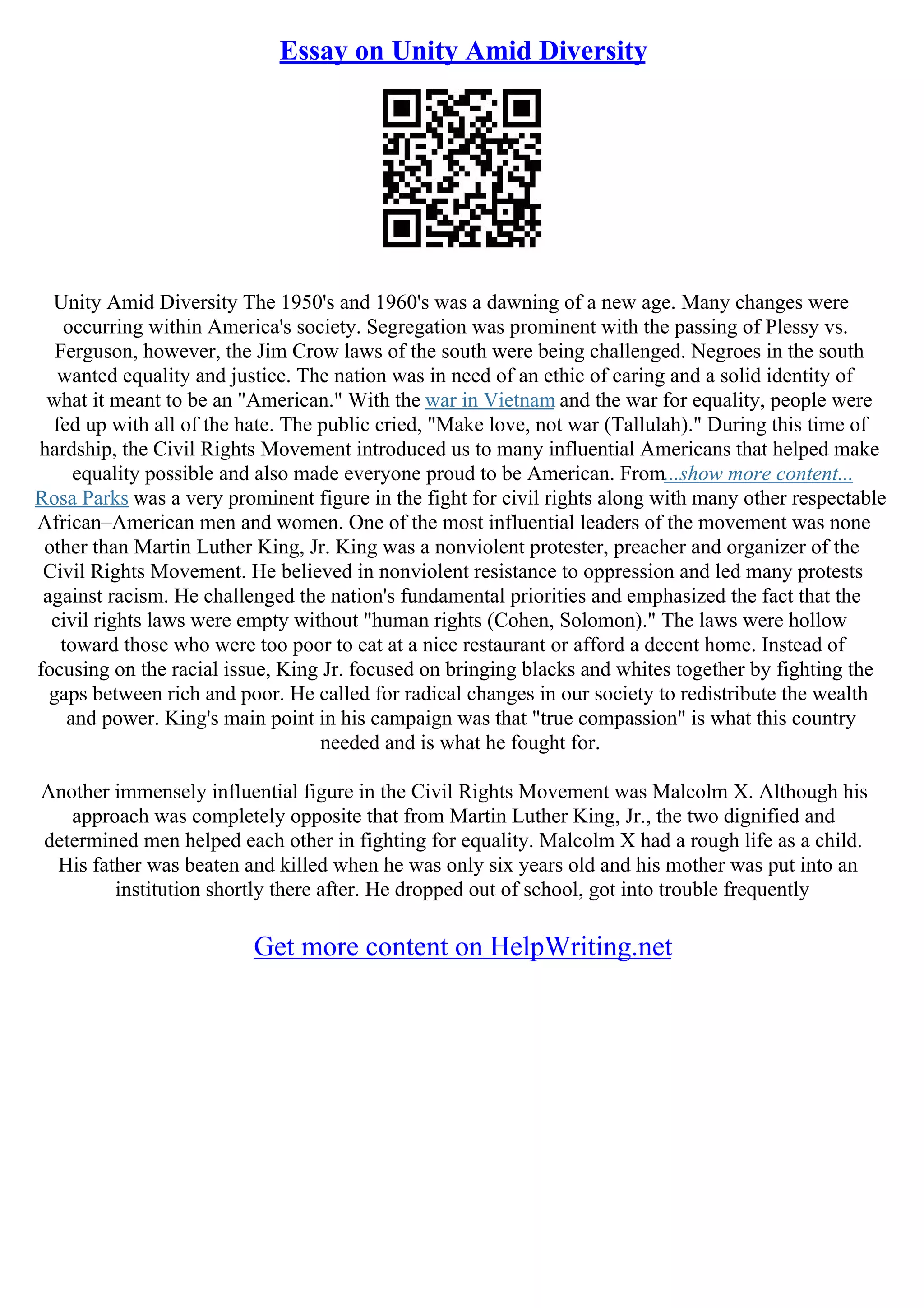 Essay on Unity Amid Diversity
Unity Amid Diversity The 1950's and 1960's was a dawning of a new age. Many changes were
occurring within America's society. Segregation was prominent with the passing of Plessy vs.
Ferguson, however, the Jim Crow laws of the south were being challenged. Negroes in the south
wanted equality and justice. The nation was in need of an ethic of caring and a solid identity of
what it meant to be an "American." With the war in Vietnam and the war for equality, people were
fed up with all of the hate. The public cried, "Make love, not war (Tallulah)." During this time of
hardship, the Civil Rights Movement introduced us to many influential Americans that helped make
equality possible and also made everyone proud to be American. From...show more content...
Rosa Parks was a very prominent figure in the fight for civil rights along with many other respectable
African–American men and women. One of the most influential leaders of the movement was none
other than Martin Luther King, Jr. King was a nonviolent protester, preacher and organizer of the
Civil Rights Movement. He believed in nonviolent resistance to oppression and led many protests
against racism. He challenged the nation's fundamental priorities and emphasized the fact that the
civil rights laws were empty without "human rights (Cohen, Solomon)." The laws were hollow
toward those who were too poor to eat at a nice restaurant or afford a decent home. Instead of
focusing on the racial issue, King Jr. focused on bringing blacks and whites together by fighting the
gaps between rich and poor. He called for radical changes in our society to redistribute the wealth
and power. King's main point in his campaign was that "true compassion" is what this country
needed and is what he fought for.
Another immensely influential figure in the Civil Rights Movement was Malcolm X. Although his
approach was completely opposite that from Martin Luther King, Jr., the two dignified and
determined men helped each other in fighting for equality. Malcolm X had a rough life as a child.
His father was beaten and killed when he was only six years old and his mother was put into an
institution shortly there after. He dropped out of school, got into trouble frequently
Get more content on HelpWriting.net
 