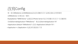 改寫Config
第一個 <MMoDemo 這個MMoDemo改成你喜歡的名字 這裡記做A 記得對稱的
</MMoDemo> 也要改成一樣的
DisplayName=“MMO Demo” 這個是在Photon Server 程式列表顯示的名字 可以隨便取
有3個OverrideApplication=“MMoDemo” 要改成OverrideApplication=“A”
<Applications Default=“MMoDemo”> 改成 <Applications Default=“A">
< Application >< /Application >包起來的裡面如下頁
 
